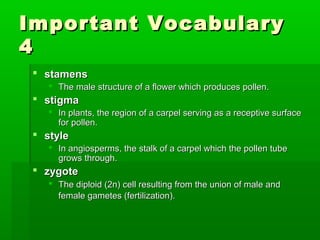 Important Vocabulary
4
  stamens
     The male structure of a flower which produces pollen.
  stigma
     In plants, the region of a carpel serving as a receptive surface
      for pollen.
  style
     In angiosperms, the stalk of a carpel which the pollen tube
      grows through.
  zygote
     The diploid (2n) cell resulting from the union of male and
      female gametes (fertilization).
 