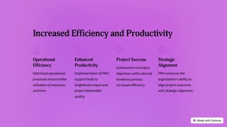 Increased Efficiency and Productivity
Operational
Efficiency
Optimized operational
processes ensure better
utilization of resources
and time.
Enhanced
Productivity
Implementation of PMO
support leads to
heightened output and
project deliverable
quality.
Project Success
Achievement of project
objectives within desired
timelines portrays
increased efficiency.
Strategic
Alignment
PMO enhances the
organization's ability to
align project outcomes
with strategic objectives.
 