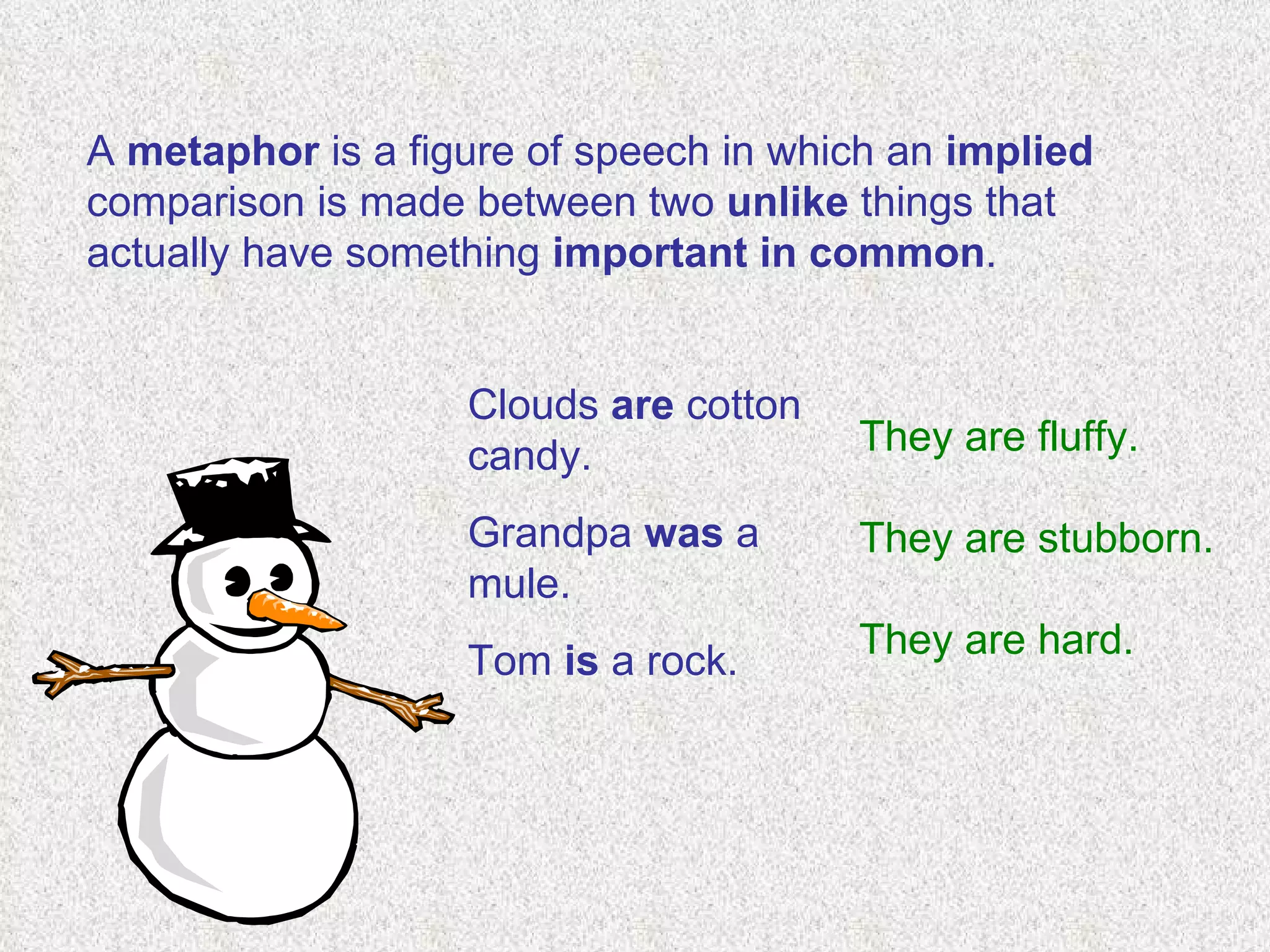 A  metaphor  is a figure of speech in which an  implied  comparison is made between two  unlike  things that actually have something  important in common .    Clouds  are  cotton candy.   Grandpa  was  a mule.   Tom  is  a rock.  They are fluffy. They are stubborn. They are hard. 