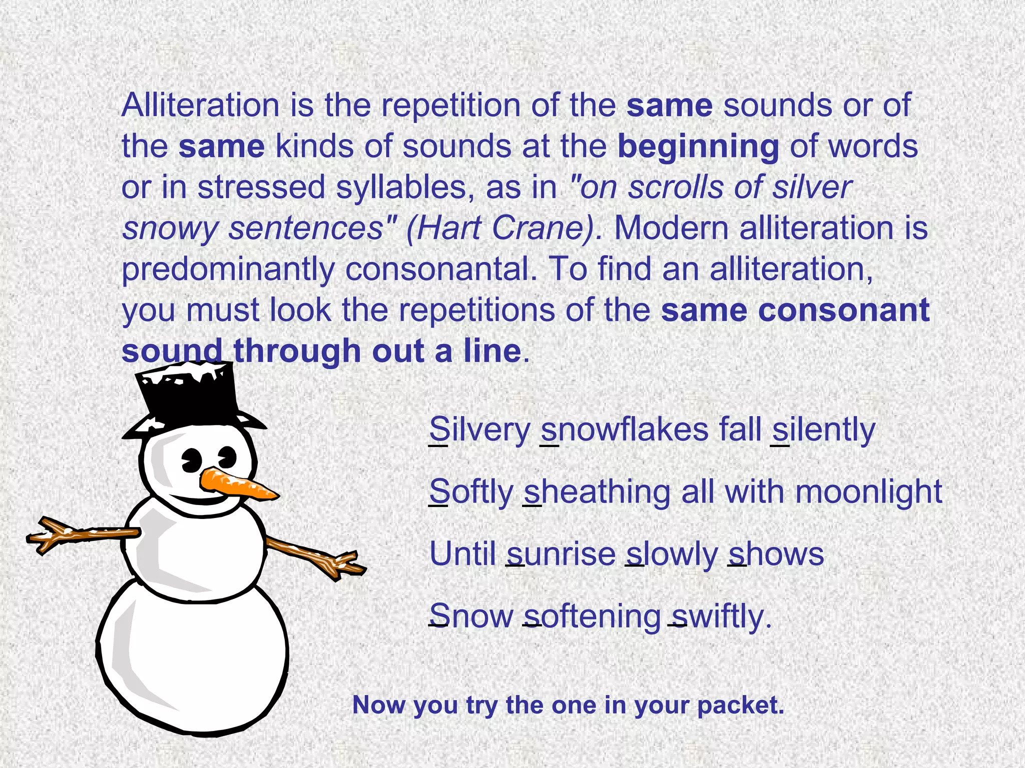 Alliteration is the repetition of the  same  sounds or of the  same  kinds of sounds at the  beginning  of words or in stressed syllables, as in  "on scrolls of silver snowy sentences"   (Hart Crane).  Modern alliteration is predominantly consonantal. To find an alliteration, you must look the repetitions of the  same consonant sound through out a line . Silvery snowflakes fall silently Softly sheathing all with moonlight Until sunrise slowly shows Snow softening swiftly . _ _ _ _ _ _ _ _ _ _ _ Now you try the one in your packet. 