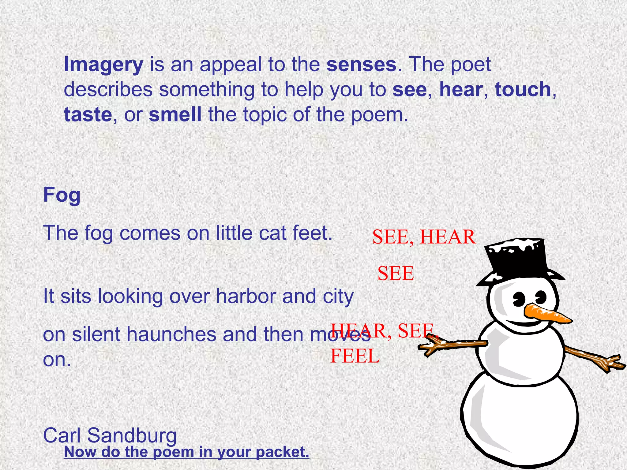 Imagery  is an appeal to the  senses . The poet describes something to help you to  see ,  hear ,  touch ,  taste , or  smell  the topic of the poem.  Fog The fog comes on little cat feet.  It sits looking over harbor and city  on silent haunches and then moves on.    Carl Sandburg  SEE, HEAR SEE HEAR, SEE, FEEL Now do the poem in your packet. 
