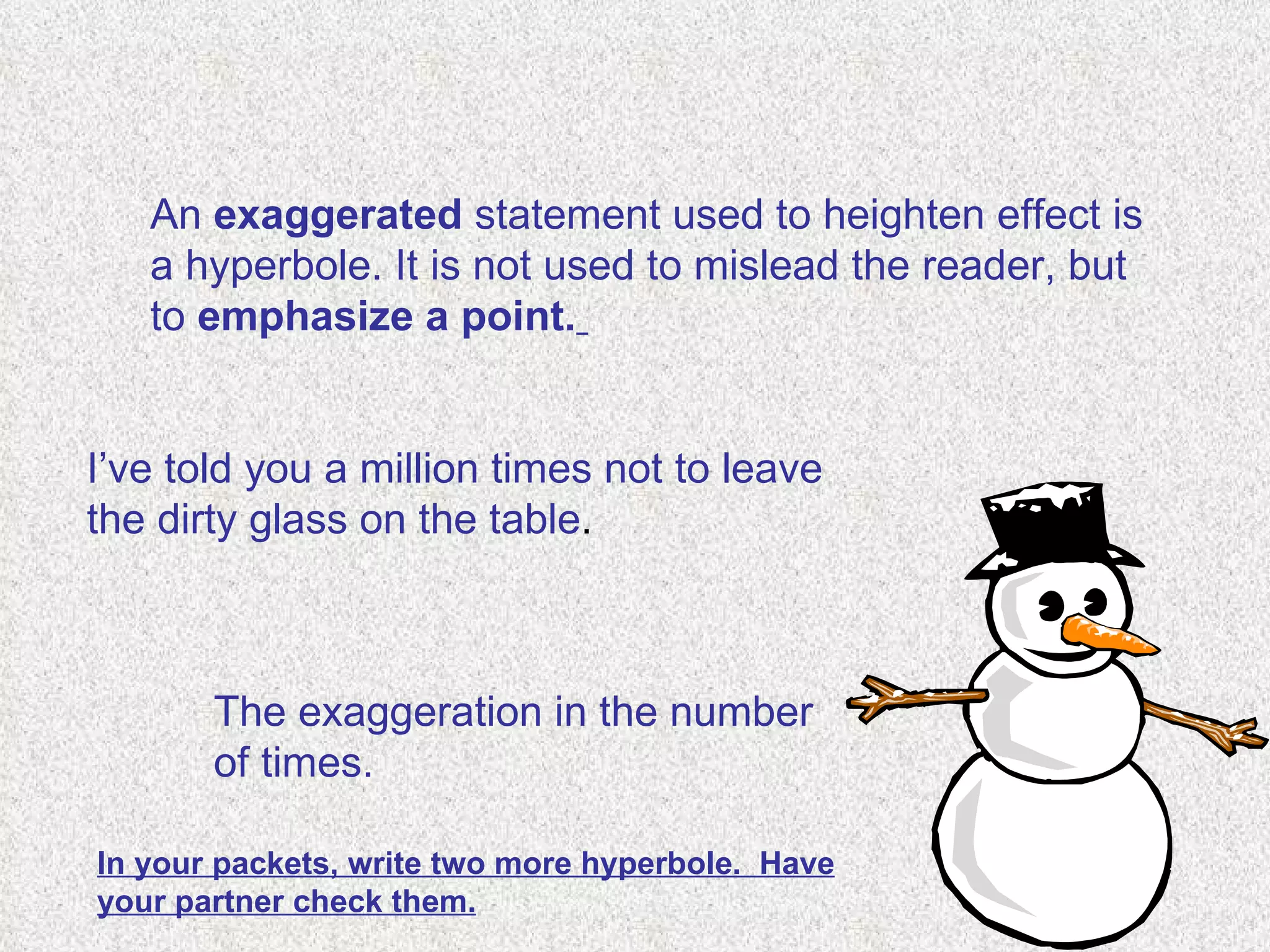 An  exaggerated  statement used to heighten effect is a hyperbole. It is not used to mislead the reader, but to  emphasize a point.   I’ve told you a million times not to leave the dirty glass on the table . The exaggeration in the number of times. In your packets, write two more hyperbole.  Have your partner check them. 
