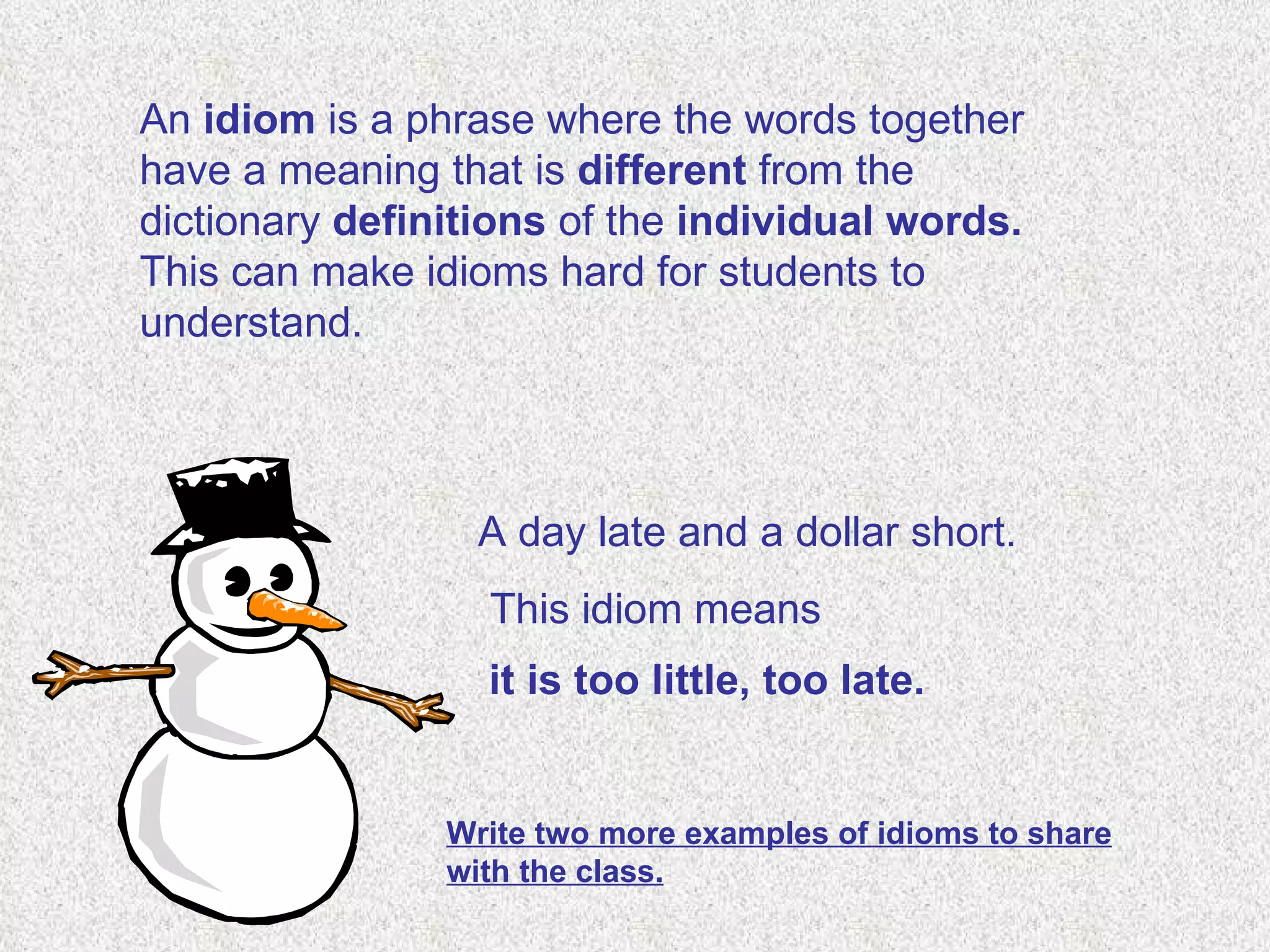 An  idiom  is a phrase where the words together have a meaning that is  different  from the dictionary  definitions  of the  individual words.  This can make idioms hard for students to understand. A day late and a dollar short.   This idiom means   it is too little, too late.   Write two more examples of idioms to share with the class. 