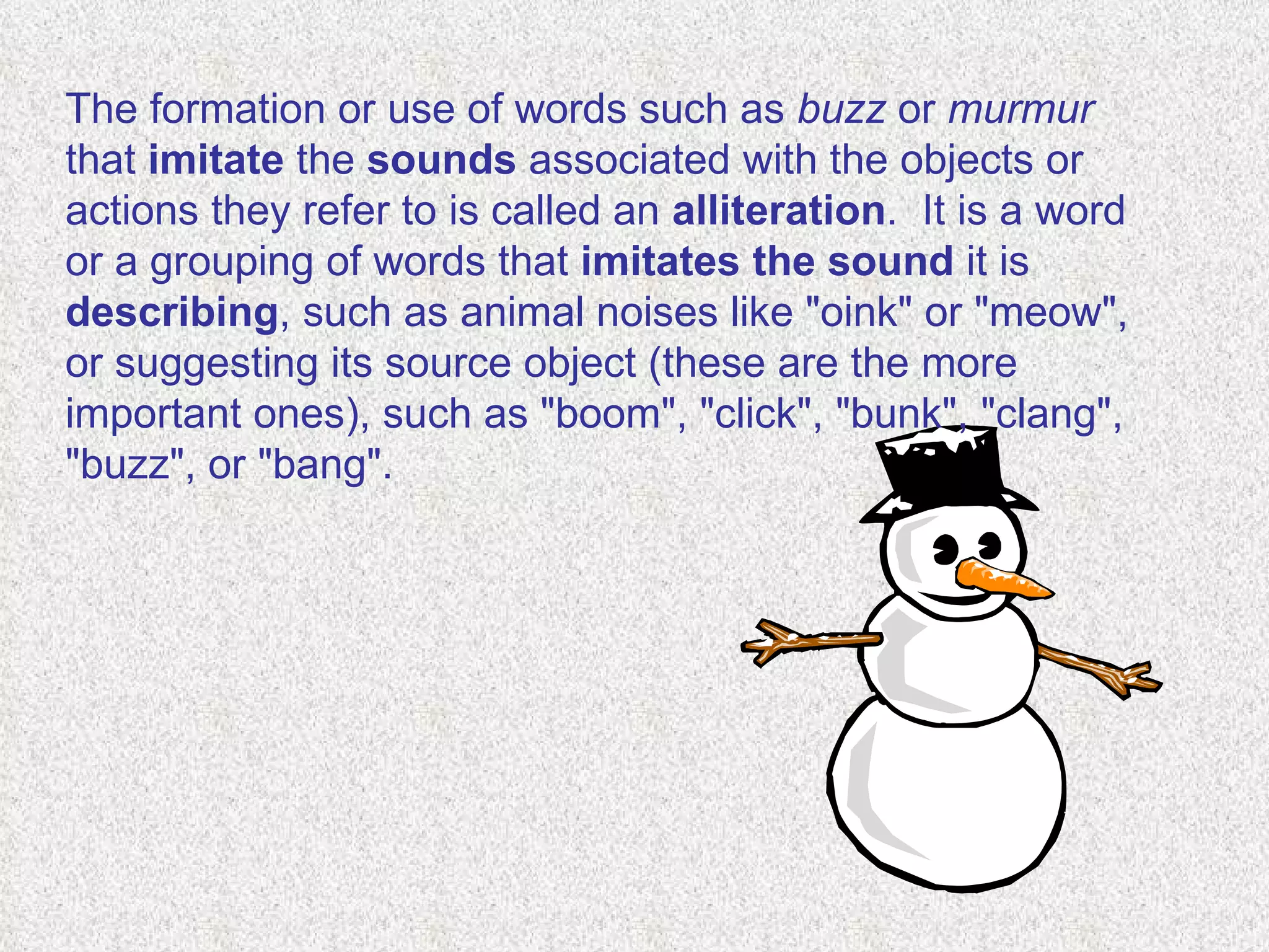 The formation or use of words such as  buzz  or  murmur  that  imitate  the  sounds  associated with the objects or actions they refer to is called an  alliteration .  It is a word or a grouping of words that  imitates   the sound  it is  describing , such as animal noises like "oink" or "meow", or suggesting its source object (these are the more important ones), such as "boom", "click", "bunk", "clang", "buzz", or "bang".  