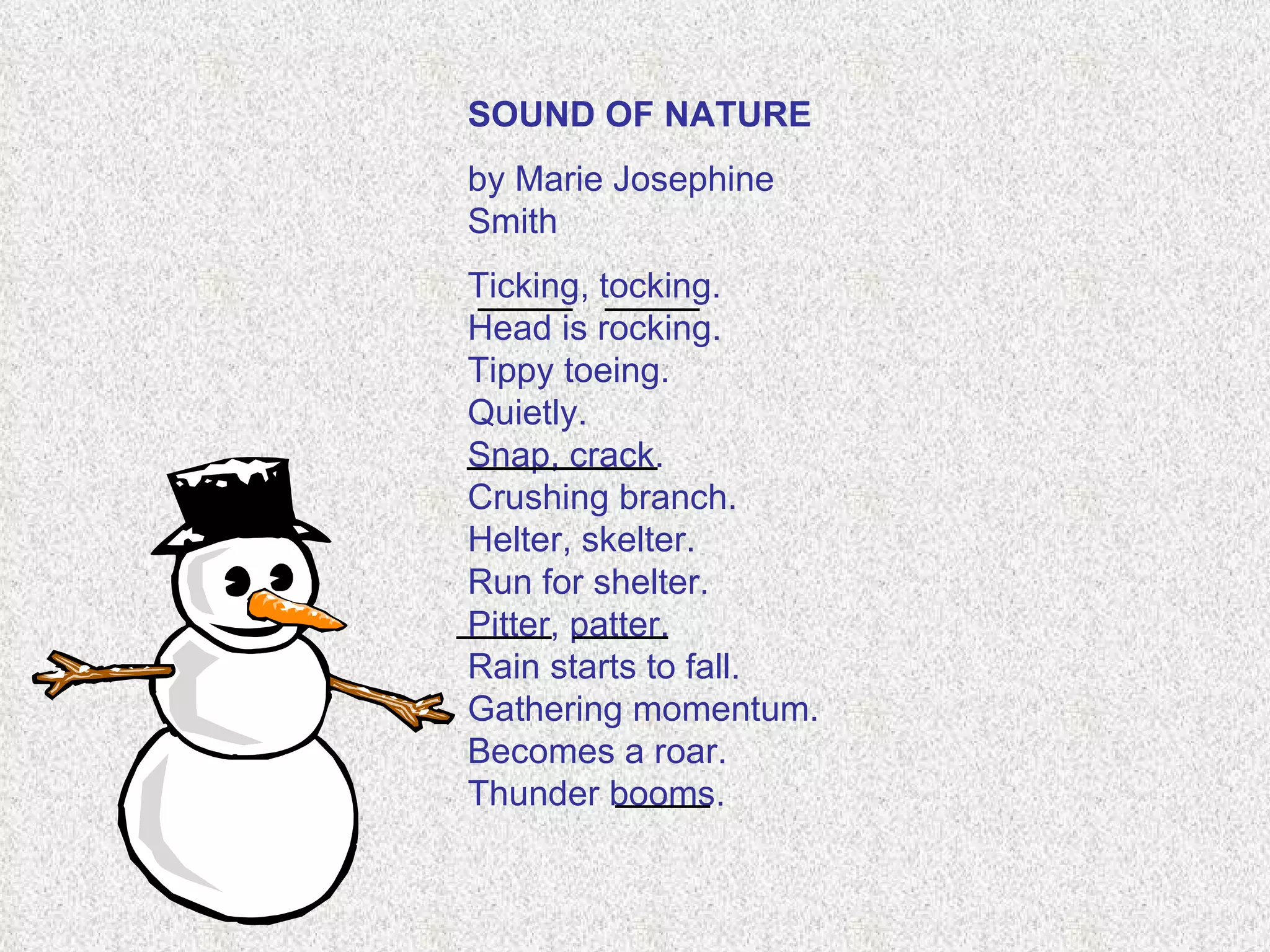 SOUND OF NATURE   by Marie Josephine Smith    Ticking, tocking. Head is rocking. Tippy toeing.   Quietly. Snap, crack. Crushing branch. Helter, skelter. Run for shelter. Pitter, patter. Rain starts to fall. Gathering momentum. Becomes a roar. Thunder booms. ____ ____ ____ ____ ____ ____ ____ 