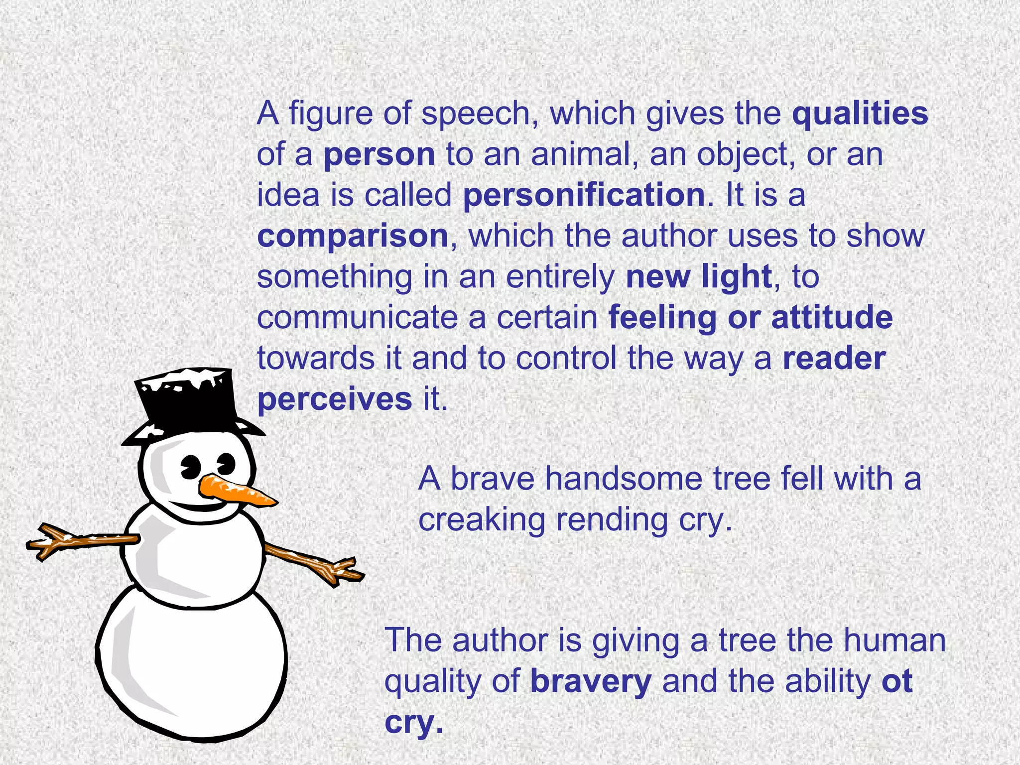 A figure of speech, which gives the  qualities  of a  person  to an animal, an object, or an idea is called  personification . It is a  comparison , which the author uses to show something in an entirely  new light , to communicate a certain  feeling or attitude  towards it and to control the way a  reader perceives  it.  A brave handsome tree fell with a creaking rending cry.  The author is giving a tree the human quality of  bravery  and the ability  ot cry. 