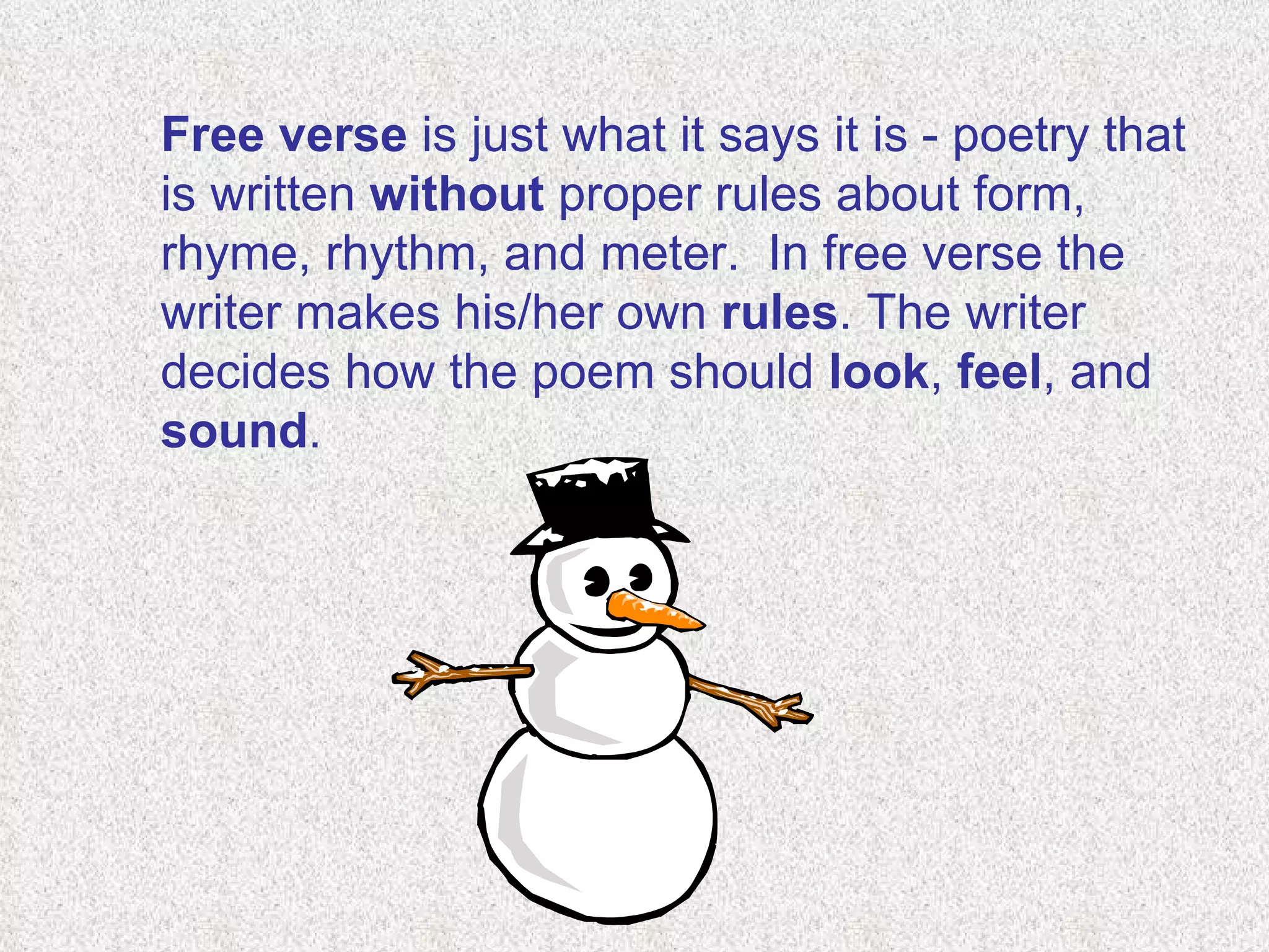 Free verse  is just what it says it is - poetry that is written  without  proper rules about form, rhyme, rhythm, and meter.  In free verse the writer makes his/her own  rules . The writer decides how the poem should  look ,  feel , and  sound . 