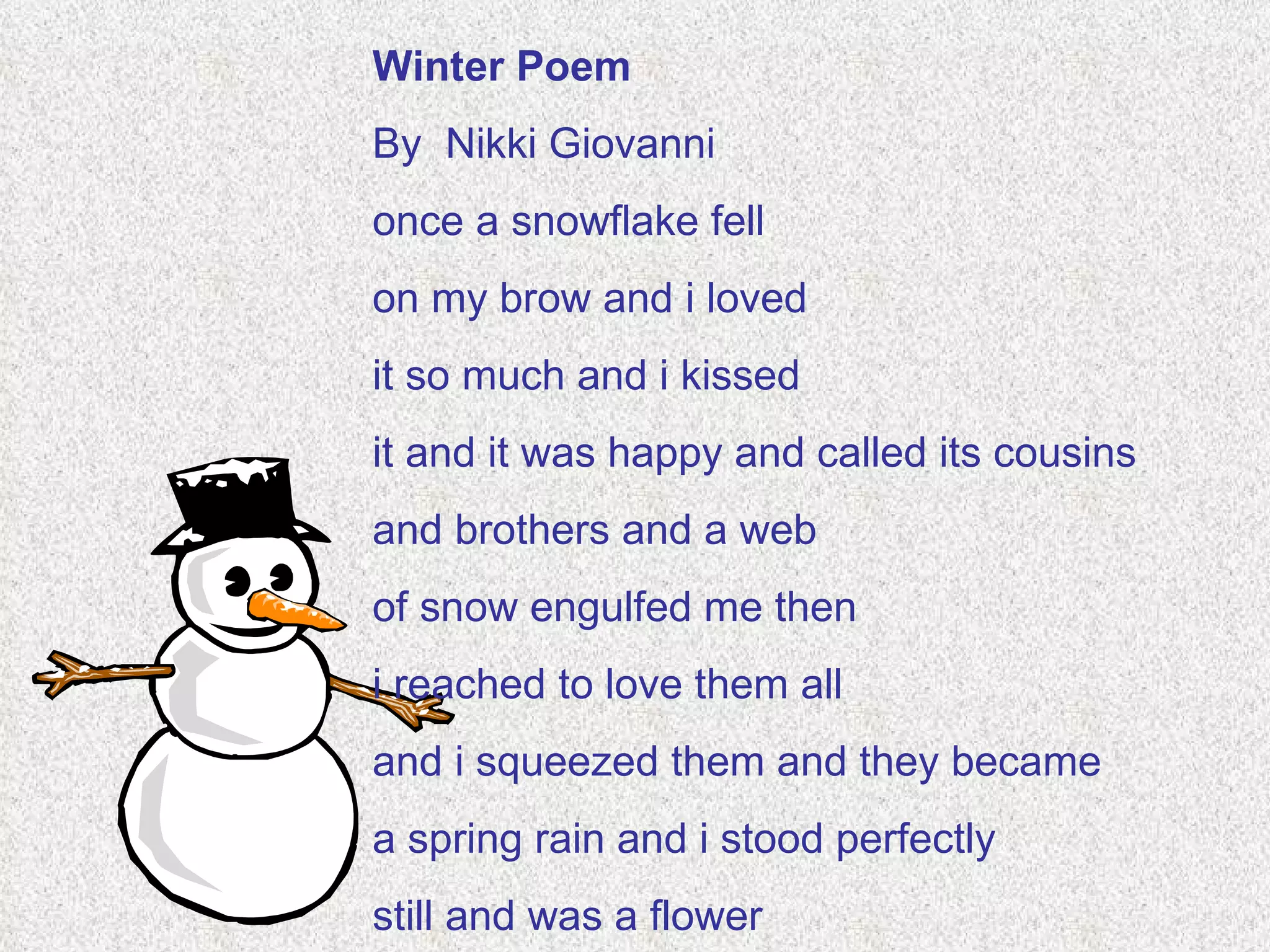 Winter Poem By  Nikki Giovanni once a snowflake fell on my brow and i loved it so much and i kissed it and it was happy and called its cousins and brothers and a web of snow engulfed me then i reached to love them all and i squeezed them and they became a spring rain and i stood perfectly still and was a flower 