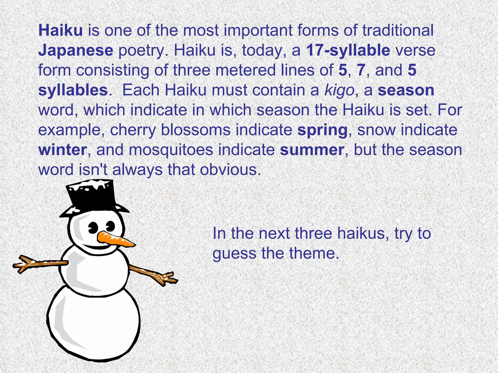 Haiku  is one of the most important forms of traditional  Japanese  poetry. Haiku is, today, a  17-syllable  verse form consisting of three metered lines of  5 ,  7 , and  5 syllables .  Each Haiku must contain a  kigo , a  season  word, which indicate in which season the Haiku is set. For example, cherry blossoms indicate  spring , snow indicate  winter , and mosquitoes indicate  summer , but the season word isn't always that obvious. In the next three haikus, try to guess the theme. 