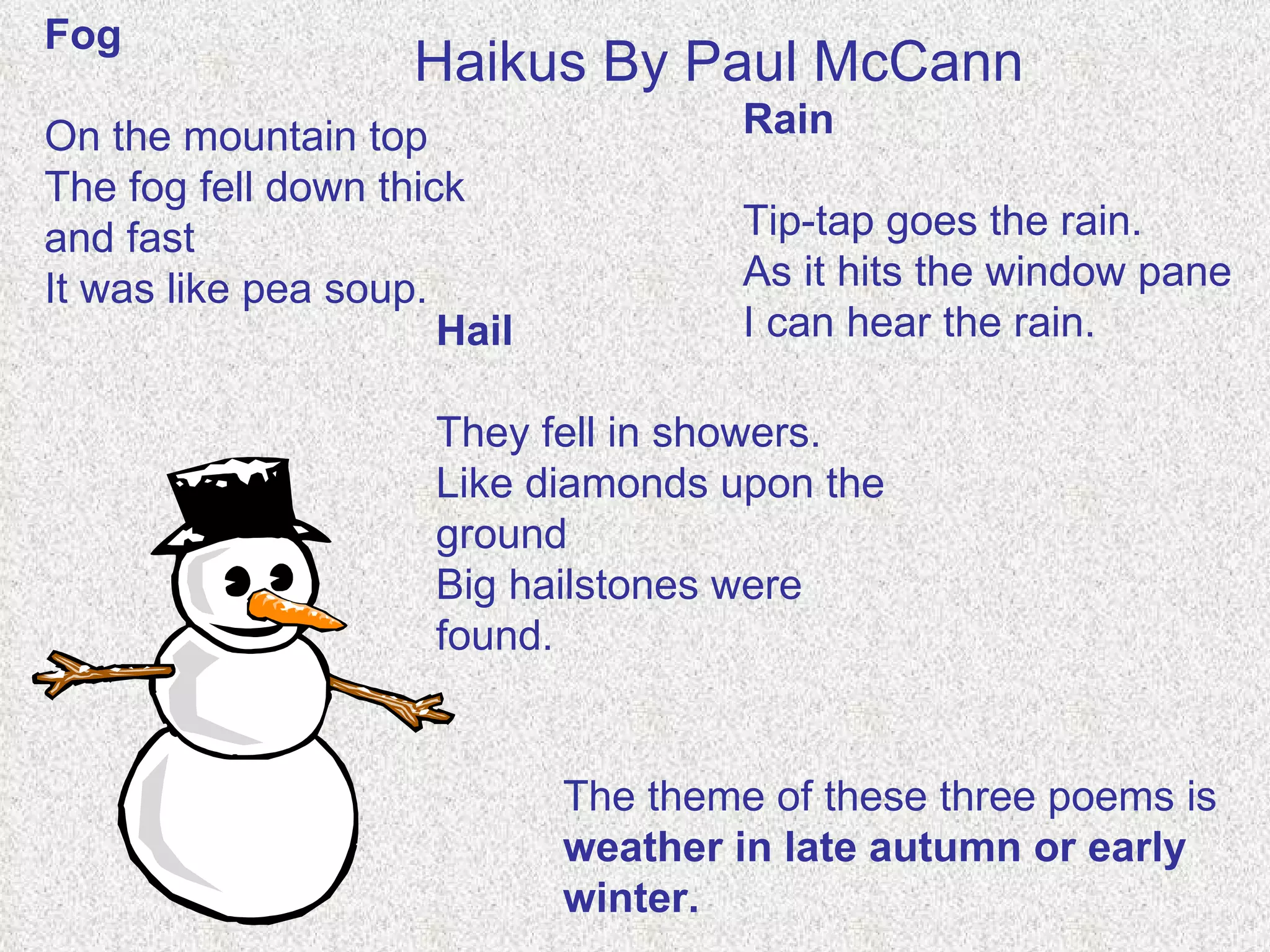 Fog On the mountain top The fog fell down thick and fast It was like pea soup. Rain Tip-tap goes the rain. As it hits the window pane I can hear the rain.   Hail They fell in showers. Like diamonds upon the ground Big hailstones were found. Haikus By Paul McCann   The theme of these three poems is  weather in late autumn or early winter. 