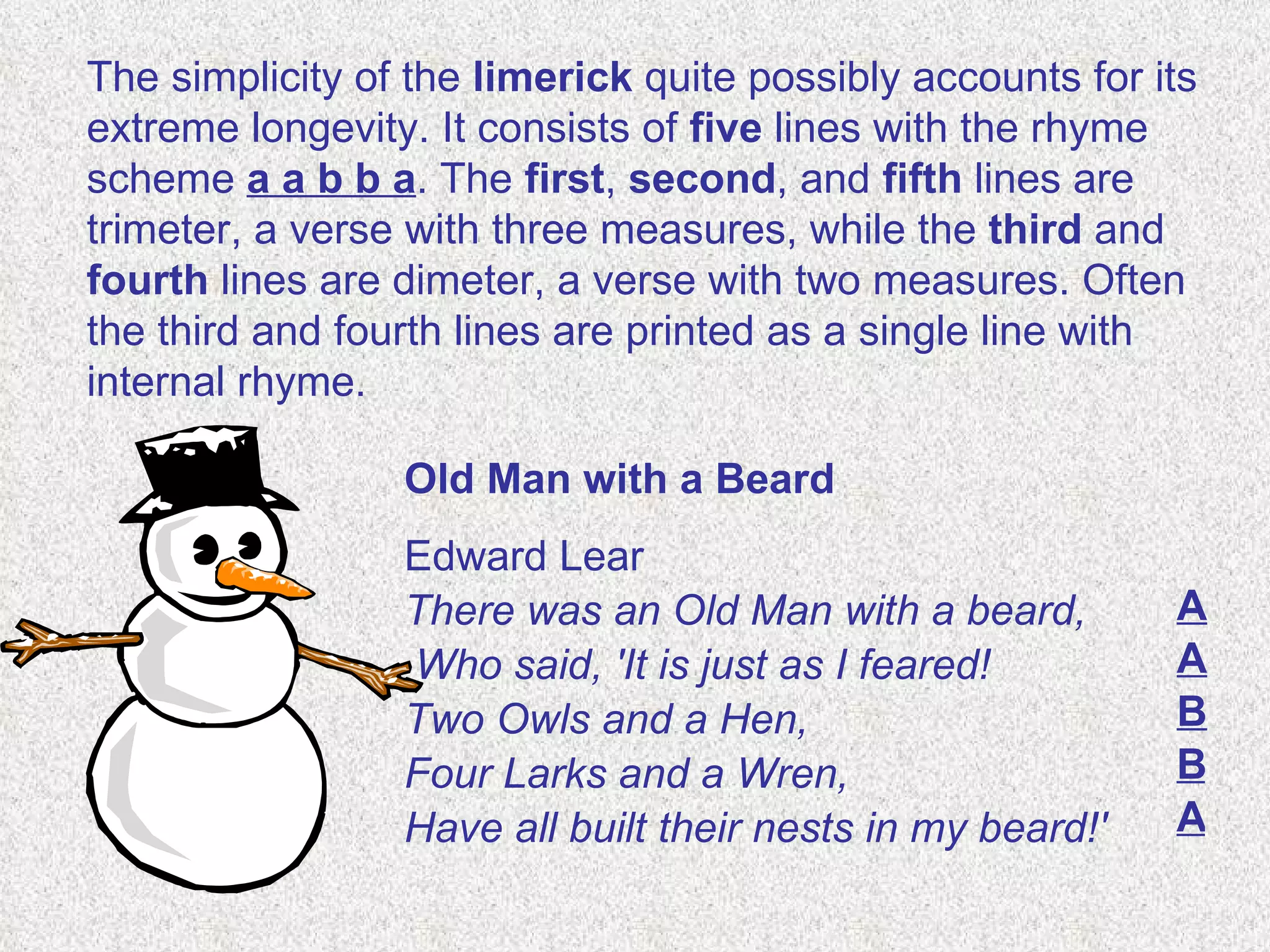 The simplicity of the  limerick  quite possibly accounts for its extreme longevity. It consists of  five  lines with the rhyme scheme  a a b b a . The  first ,  second , and  fifth  lines are trimeter, a verse with three measures, while the  third  and  fourth  lines are dimeter, a verse with two measures. Often the third and fourth lines are printed as a single line with internal rhyme. Old Man with a Beard Edward Lear  There was an Old Man with a beard, Who said, 'It is just as I feared! Two Owls and a Hen,  Four Larks and a Wren,  Have all built their nests in my beard!'  A A B B A 