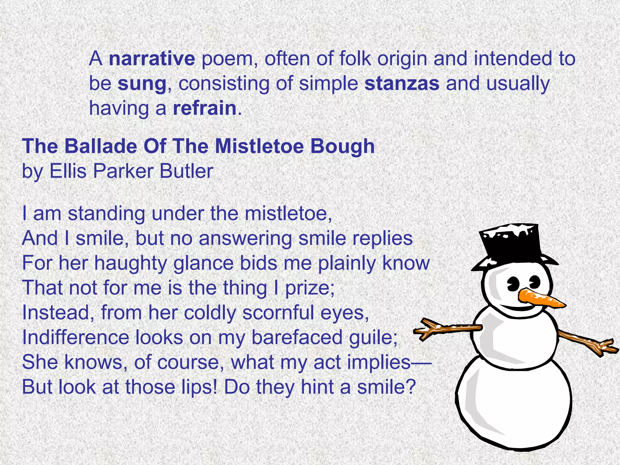 A  narrative  poem, often of folk origin and intended to be  sung , consisting of simple  stanzas  and usually having a  refrain . The Ballade Of The Mistletoe Bough  by Ellis Parker Butler   I am standing under the mistletoe, And I smile, but no answering smile replies For her haughty glance bids me plainly know That not for me is the thing I prize; Instead, from her coldly scornful eyes, Indifference looks on my barefaced guile; She knows, of course, what my act implies— But look at those lips! Do they hint a smile? 