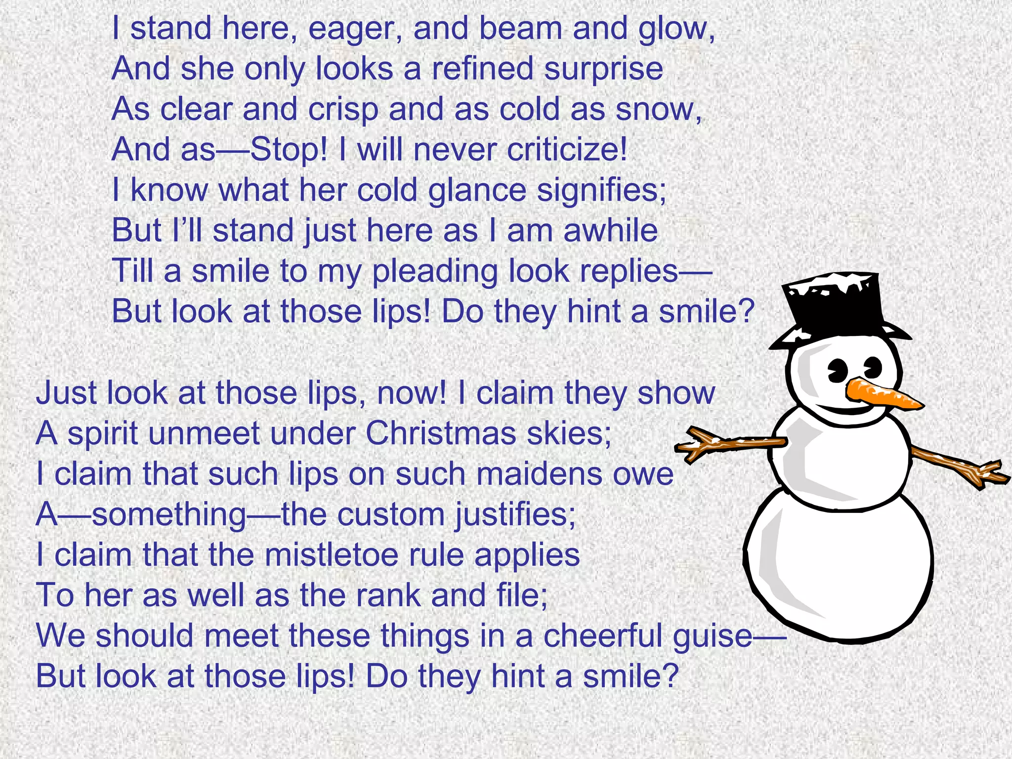 I stand here, eager, and beam and glow, And she only looks a refined surprise As clear and crisp and as cold as snow, And as—Stop! I will never criticize! I know what her cold glance signifies; But I’ll stand just here as I am awhile Till a smile to my pleading look replies— But look at those lips! Do they hint a smile? Just look at those lips, now! I claim they show A spirit unmeet under Christmas skies; I claim that such lips on such maidens owe A—something—the custom justifies; I claim that the mistletoe rule applies To her as well as the rank and file; We should meet these things in a cheerful guise— But look at those lips! Do they hint a smile? 