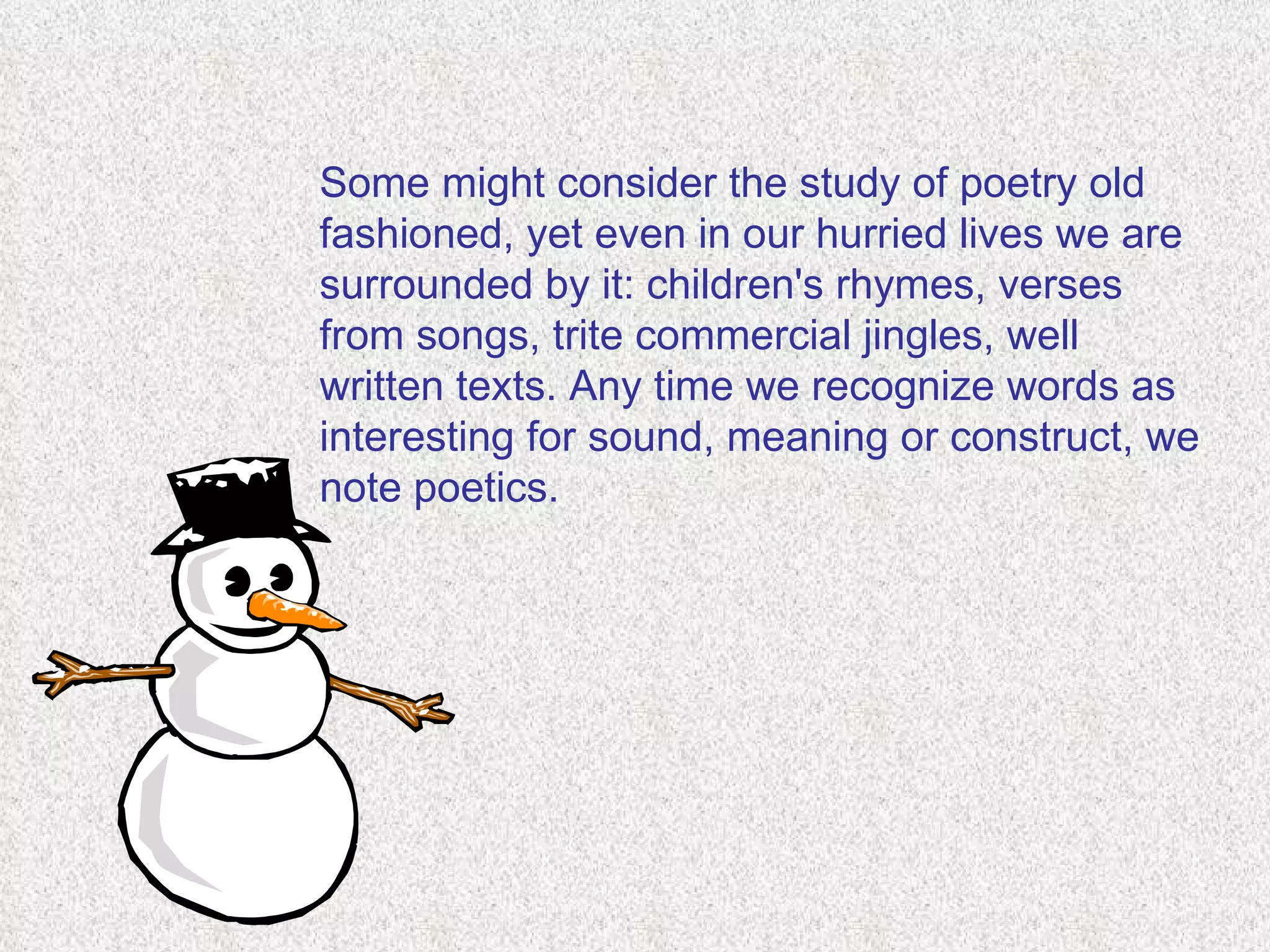 Some might consider the study of poetry old fashioned, yet even in our hurried lives we are surrounded by it: children's rhymes, verses from songs, trite commercial jingles, well written texts. Any time we recognize words as interesting for sound, meaning or construct, we note poetics.  