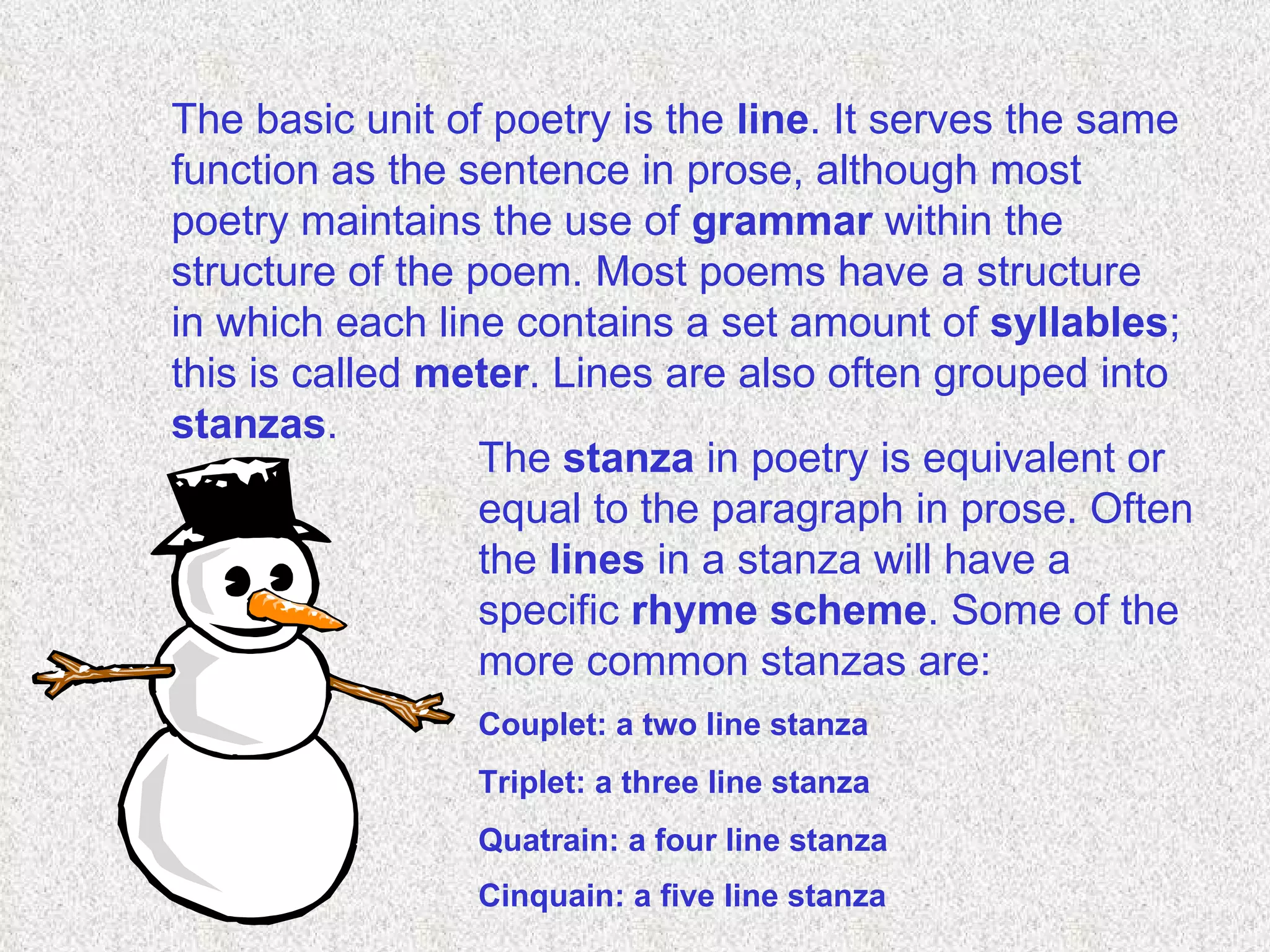The basic unit of poetry is the  line . It serves the same function as the sentence in prose, although most poetry maintains the use of  grammar  within the structure of the poem. Most poems have a structure in which each line contains a set amount of  syllables ; this is called  meter . Lines are also often grouped into  stanzas .  The  stanza  in poetry is equivalent or equal to the paragraph in prose. Often the  lines  in a stanza will have a specific  rhyme scheme . Some of the more common stanzas are:  Couplet: a two line stanza  Triplet: a three line stanza  Quatrain: a four line stanza  Cinquain: a five line stanza   