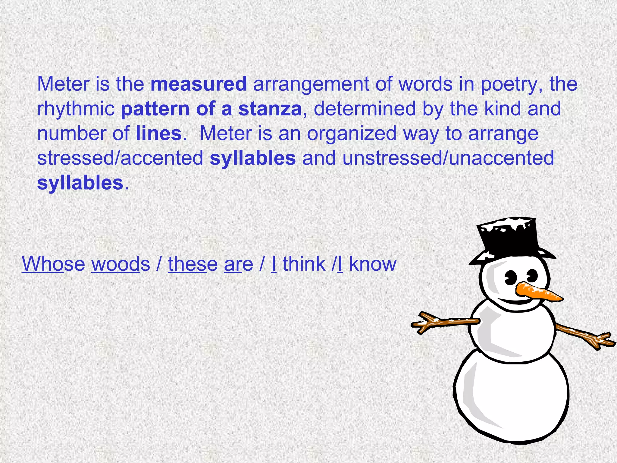 Meter is the  measured  arrangement of words in poetry, the rhythmic  pattern   of a stanza , determined by the kind and number of  lines .  Meter is an organized way to arrange stressed/accented  syllables  and unstressed/unaccented  syllables .  Who se  wood s /  thes e  ar e /  I  think / I  know   