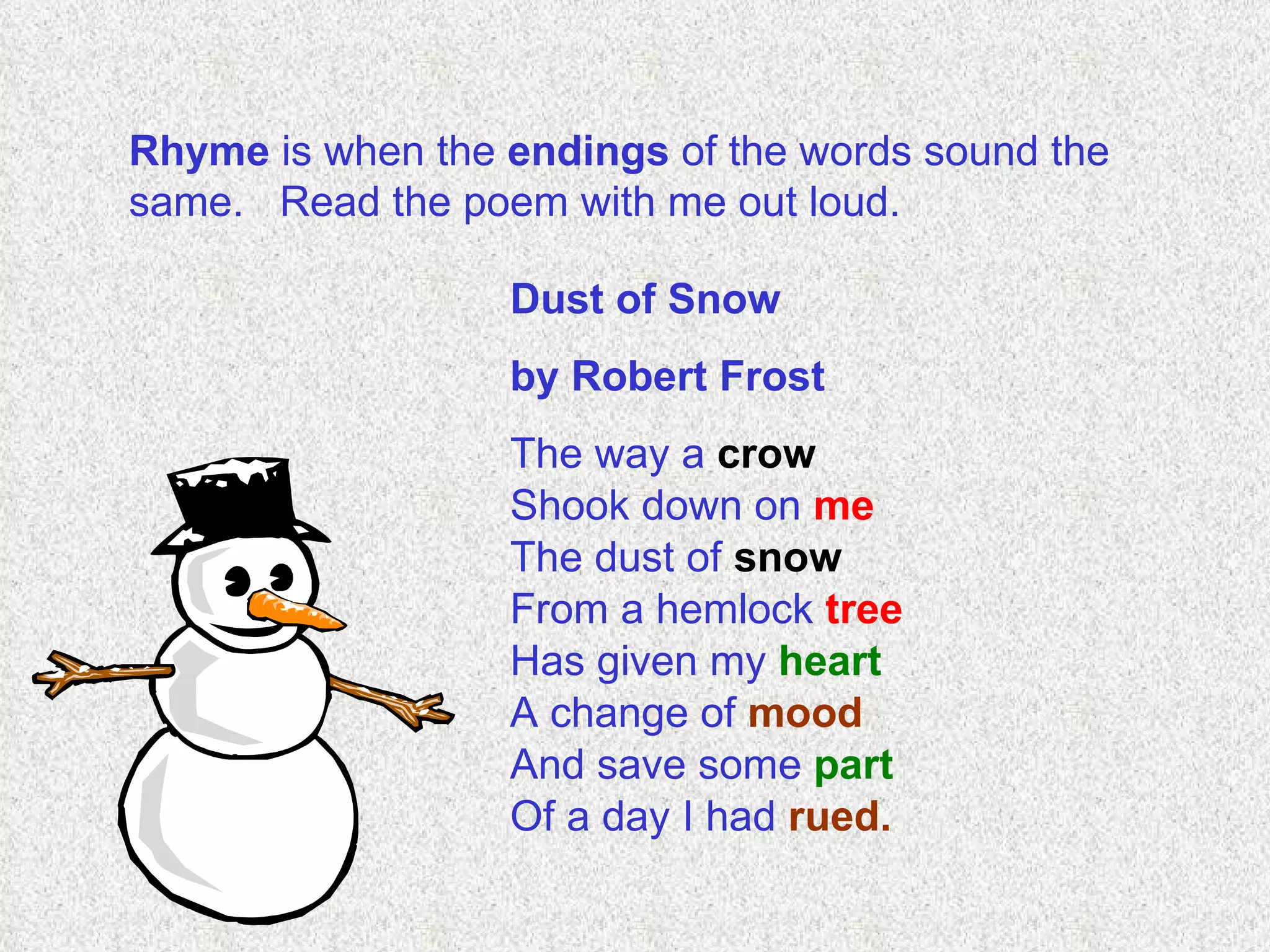 Rhyme  is when the  endings  of the words sound the same.  Read the poem with me out loud. Dust of Snow  by Robert Frost The way a  crow Shook down on  me The dust of  snow From a hemlock  tree Has given my  heart A change of  mood And save some  part Of a day I had  rued.   