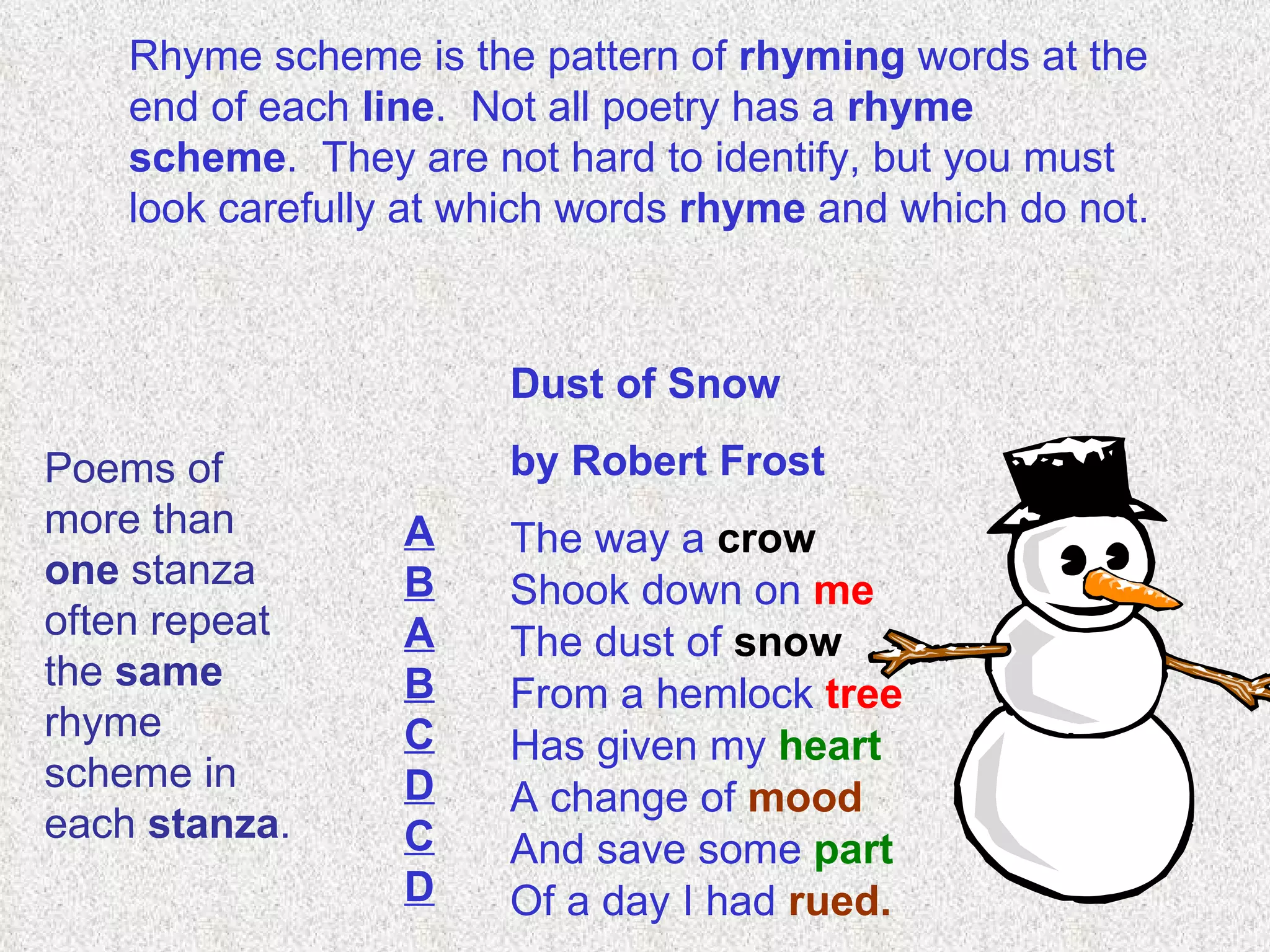Rhyme scheme is the pattern of  rhyming  words at the end of each  line .  Not all poetry has a  rhyme scheme .  They are not hard to identify, but you must look carefully at which words  rhyme  and which do not. Dust of Snow  by Robert Frost The way a  crow Shook down on  me The dust of  snow From a hemlock  tree Has given my  heart A change of  mood And save some  part Of a day I had  rued. A B A B C D C D Poems of more than  one  stanza often repeat the  same  rhyme scheme in each  stanza .  