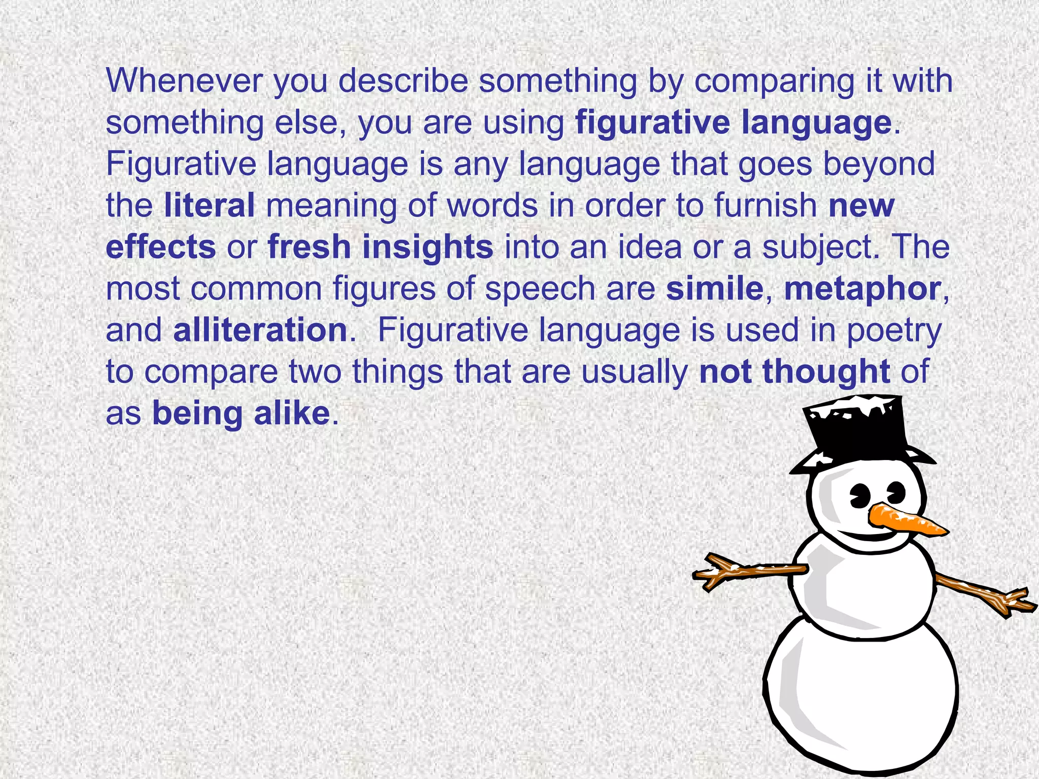 Whenever you describe something by comparing it with something else, you are using  figurative language . Figurative language is any language that goes beyond the  literal  meaning of words in order to furnish  new effects  or  fresh insights  into an idea or a subject. The most common figures of speech are  simile ,  metaphor , and  alliteration .  Figurative language is used in poetry to compare two things that are usually  not thought  of as  being alike .    
