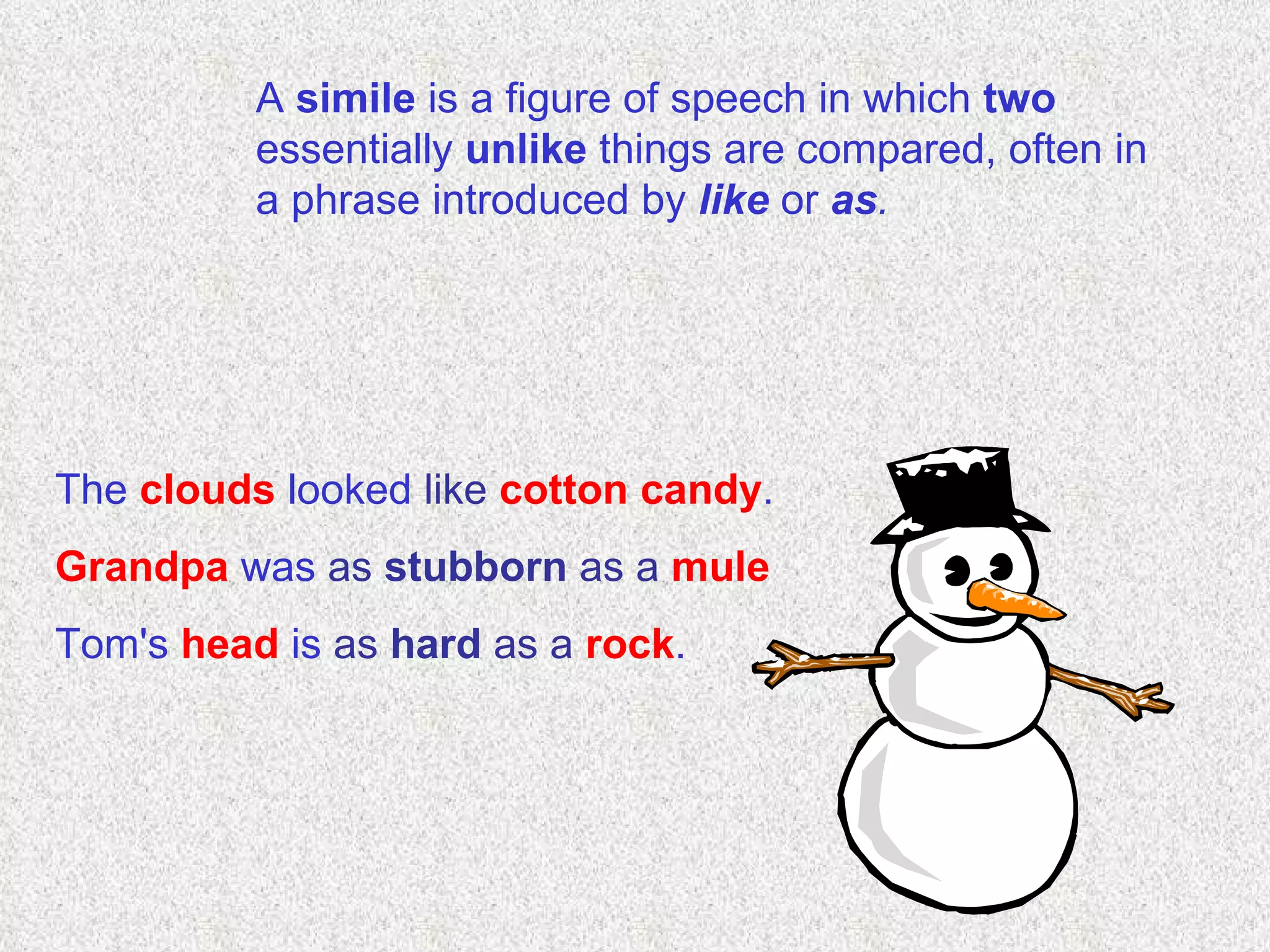 A  simile  is a figure of speech in which  two  essentially  unlike  things are compared, often in a phrase introduced by  like  or  as . The  clouds  looked  like  cotton candy . Grandpa  was  as   stubborn  as a   mule Tom's  head  is  as   hard  as a   rock . 