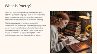 What is Poetry?
Poetry is a form of literature that uses aesthetic and
rhythmic qualities of language—such as phonaesthetics,
sound symbolism, and metre—to evoke meanings in
addition to, or in place of, prosaic ostensible meaning.
What sets poetry apart from other genres is its
concentrated use of language, often employing figurative
speech, imagery, and heightened emotion to create a
unique experience for the reader. Unlike prose, which
focuses on narrative or factual description, poetry
prioritizes expression and the musicality of words.
 