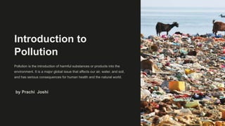 Introduction to
Pollution
Pollution is the introduction of harmful substances or products into the
environment. It is a major global issue that affects our air, water, and soil,
and has serious consequences for human health and the natural world.
by Prachi Joshi
 