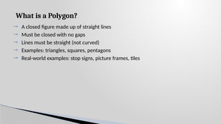 What is a Polygon?
 A closed figure made up of straight lines
 Must be closed with no gaps
 Lines must be straight (not curved)
 Examples: triangles, squares, pentagons
 Real-world examples: stop signs, picture frames, tiles
 