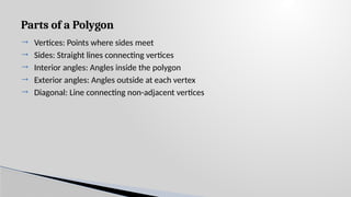 Parts of a Polygon
 Vertices: Points where sides meet
 Sides: Straight lines connecting vertices
 Interior angles: Angles inside the polygon
 Exterior angles: Angles outside at each vertex
 Diagonal: Line connecting non-adjacent vertices
 