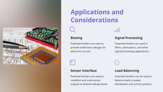 Applications and
Considerations
Biasing
Potential dividers are used to
provide stable bias voltages for
electronic circuits.
Signal Processing
Potential dividers are used in
filters, attenuators, and other
signal processing applications.
Sensor Interface
Potential dividers are used to
condition and scale sensor
outputs to desired voltage levels.
Load Balancing
Potential dividers can be used to
balance loads in power
distribution and control systems.
 