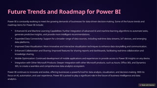 Future Trends and Roadmap for Power BI
Power BI is constantly evolving to meet the growing demands of businesses for data-driven decision-making. Some of the future trends and
roadmap items for Power BI include:
• Enhanced AI and Machine Learning Capabilities: Further integration of advanced AI and machine learning algorithms to automate tasks,
generate predictive insights, and provide more intelligent recommendations.
• Expanded Data Connectivity: Support for a broader range of data sources, including real-time data streams, IoT devices, and emerging
data platforms.
• Improved Data Visualization: More innovative and interactive visualization techniques to enhance data storytelling and communication.
• Enhanced Collaboration and Sharing: Improved features for sharing reports and dashboards, facilitating real-time collaboration and
knowledge sharing.
• Mobile Optimization: Continued development of mobile applications and experiences to provide access to Power BI insights on any device.
• Integration with Other Microsoft Products: Deeper integration with other Microsoft products, such as Azure, Office 365, and Dynamics
365, to create a seamless and comprehensive data analytics ecosystem.
Power BI continues to innovate and evolve, offering businesses a powerful tool for data analysis, visualization, and decision-making. With its
focus on AI, automation, and user experience, Power BI is poised to play a significant role in the future of business intelligence and data
analytics.
 