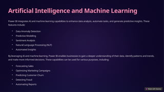 Artificial Intelligence and Machine Learning
Power BI integrates AI and machine learning capabilities to enhance data analysis, automate tasks, and generate predictive insights. These
features include:
• Data Anomaly Detection
• Predictive Modeling
• Sentiment Analysis
• Natural Language Processing (NLP)
• Automated Insights
By leveraging AI and machine learning, Power BI enables businesses to gain a deeper understanding of their data, identify patterns and trends,
and make more informed decisions. These capabilities can be used for various purposes, including:
• Forecasting Sales
• Optimizing Marketing Campaigns
• Predicting Customer Churn
• Detecting Fraud
• Automating Reports
 