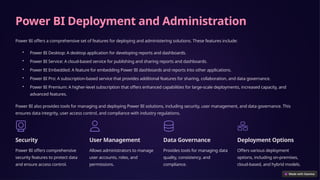 Power BI Deployment and Administration
Power BI offers a comprehensive set of features for deploying and administering solutions. These features include:
• Power BI Desktop: A desktop application for developing reports and dashboards.
• Power BI Service: A cloud-based service for publishing and sharing reports and dashboards.
• Power BI Embedded: A feature for embedding Power BI dashboards and reports into other applications.
• Power BI Pro: A subscription-based service that provides additional features for sharing, collaboration, and data governance.
• Power BI Premium: A higher-level subscription that offers enhanced capabilities for large-scale deployments, increased capacity, and
advanced features.
Power BI also provides tools for managing and deploying Power BI solutions, including security, user management, and data governance. This
ensures data integrity, user access control, and compliance with industry regulations.
Security
Power BI offers comprehensive
security features to protect data
and ensure access control.
User Management
Allows administrators to manage
user accounts, roles, and
permissions.
Data Governance
Provides tools for managing data
quality, consistency, and
compliance.
Deployment Options
Offers various deployment
options, including on-premises,
cloud-based, and hybrid models.
 