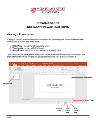3 -17 1
Introduction to
Microsoft PowerPoint 2016
Viewing a Presentation
When you create a Blank Presentation in PowerPoint, the workspace opens in Normal view.
Normal view is divided into three areas:
1) Slide Pane - shows the full layout of a slide
2) Thumbnails – shows slide thumbnails
3) Notes Pane – used to input text relevant to a specific slide
Other views include Slide Sorter view which shows thumbnails of the entire presentation and
Slide Show view where you preview your presentation as your audience will see it.
Slide Pane
Slide
Sorter
View
Notes Pane
Slide
Show
View
Normal
View
Thumbnails
 