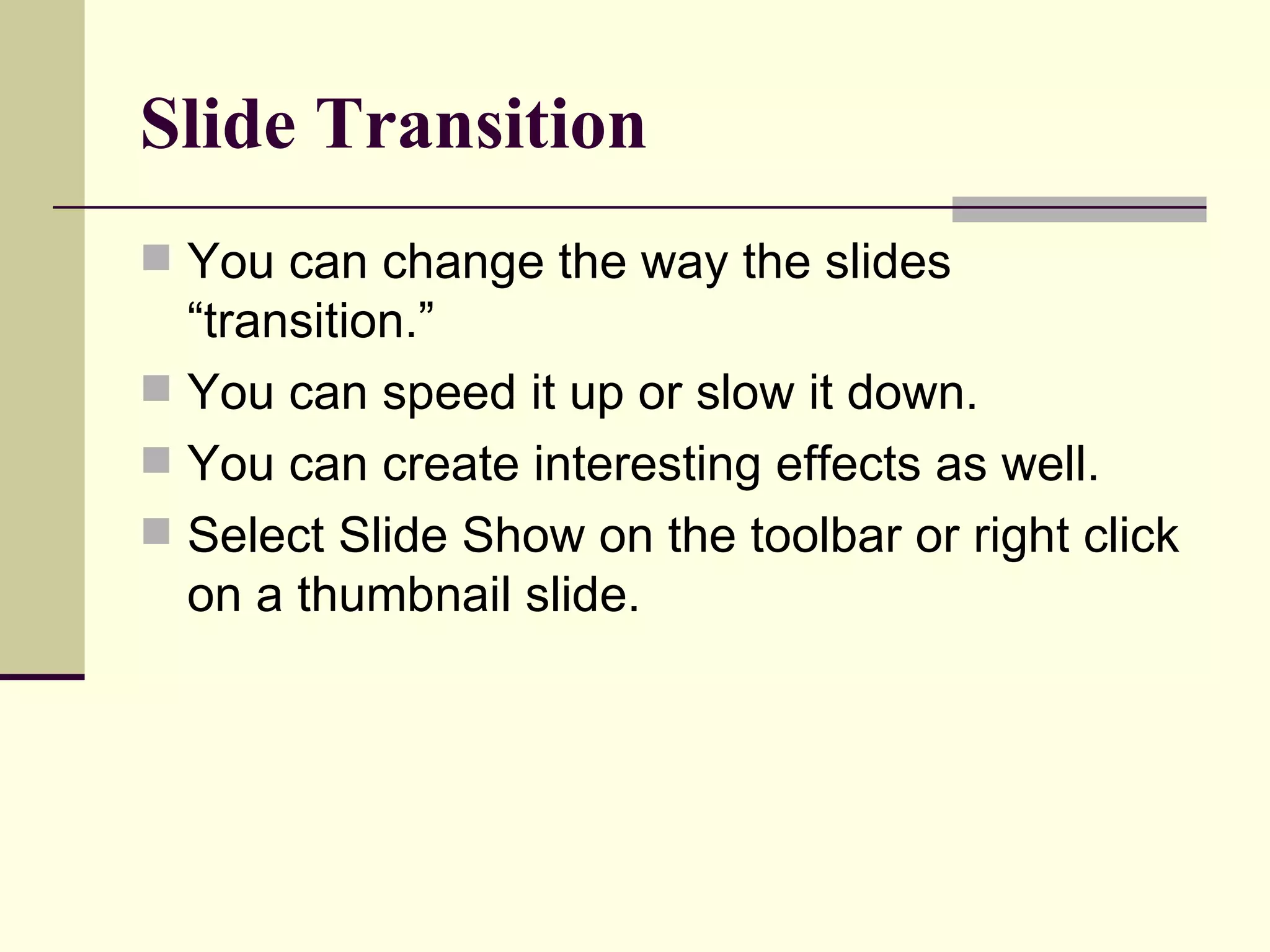 Slide Transition You can change the way the slides “transition.” You can speed it up or slow it down. You can create interesting effects as well. Select Slide Show on the toolbar or right click on a thumbnail slide.  