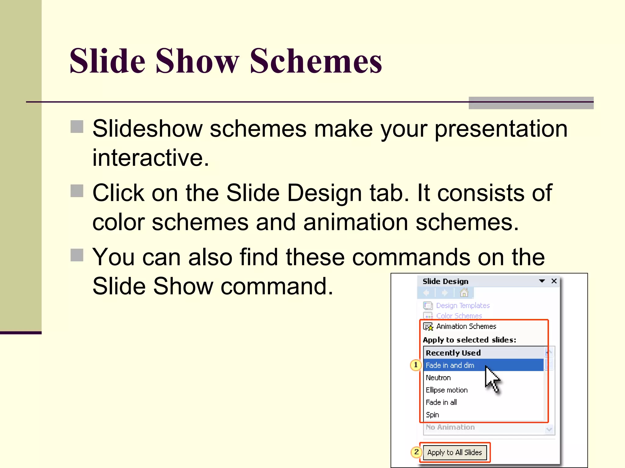 Slide Show Schemes Slideshow schemes make your presentation interactive. Click on the Slide Design tab. It consists of color schemes and animation schemes. You can also find these commands on the Slide Show command. 