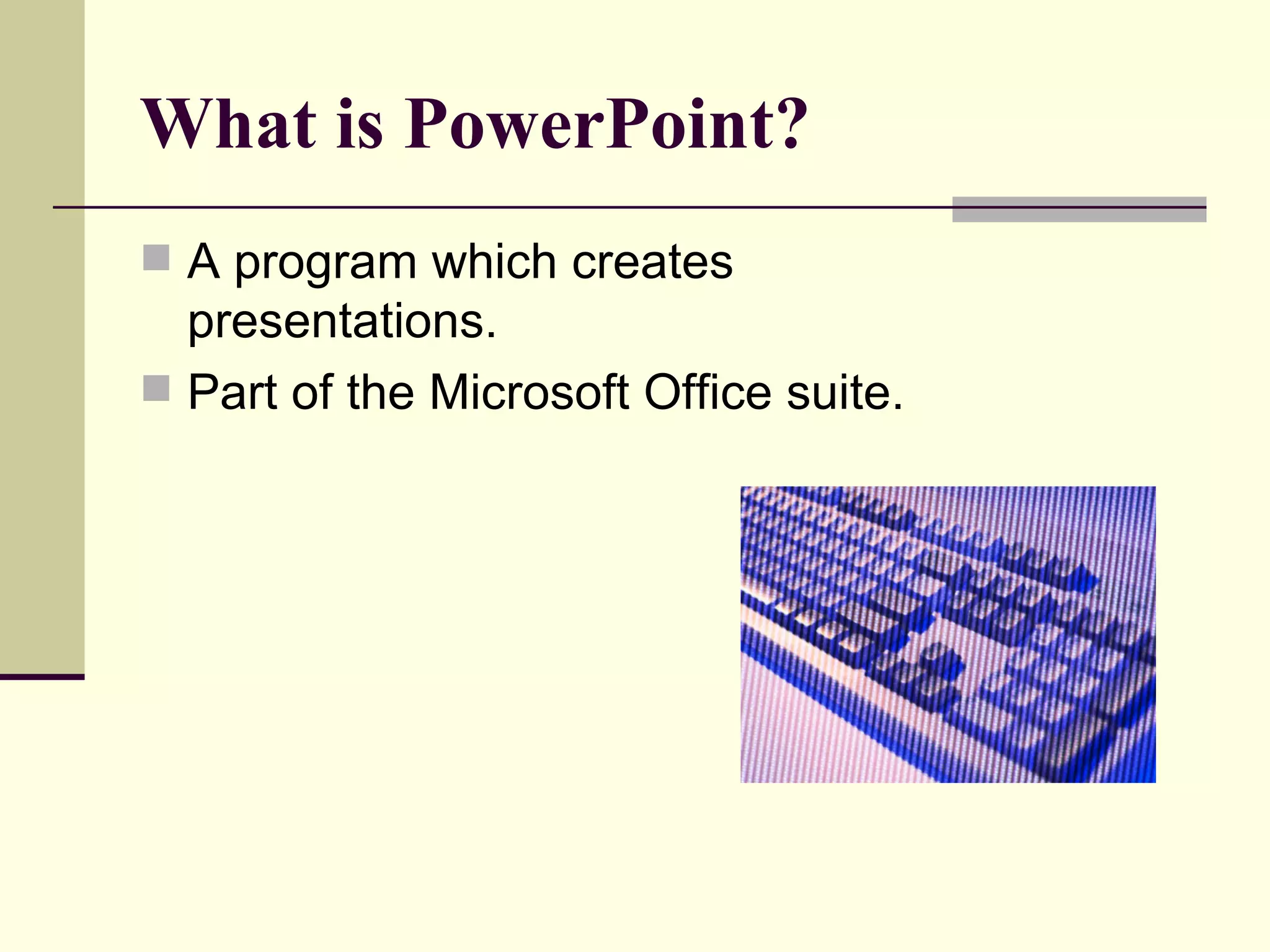 What is PowerPoint? A program which creates presentations. Part of the Microsoft Office suite. 