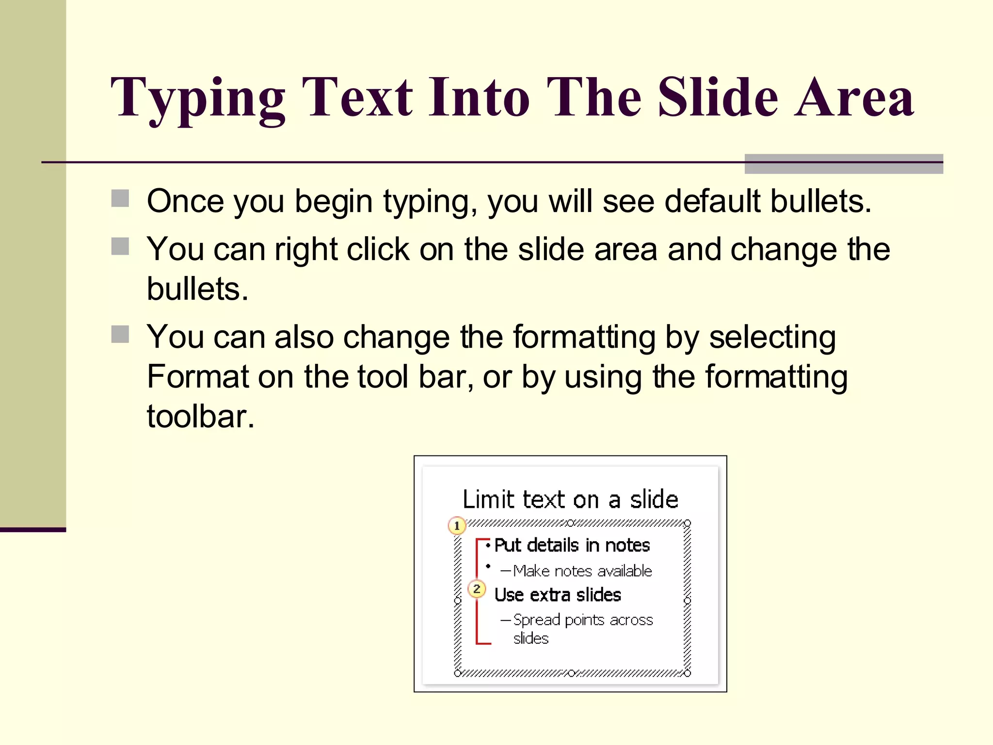 Typing Text Into The Slide Area Once you begin typing, you will see default bullets. You can right click on the slide area and change the bullets. You can also change the formatting by selecting Format on the tool bar, or by using the formatting toolbar. 