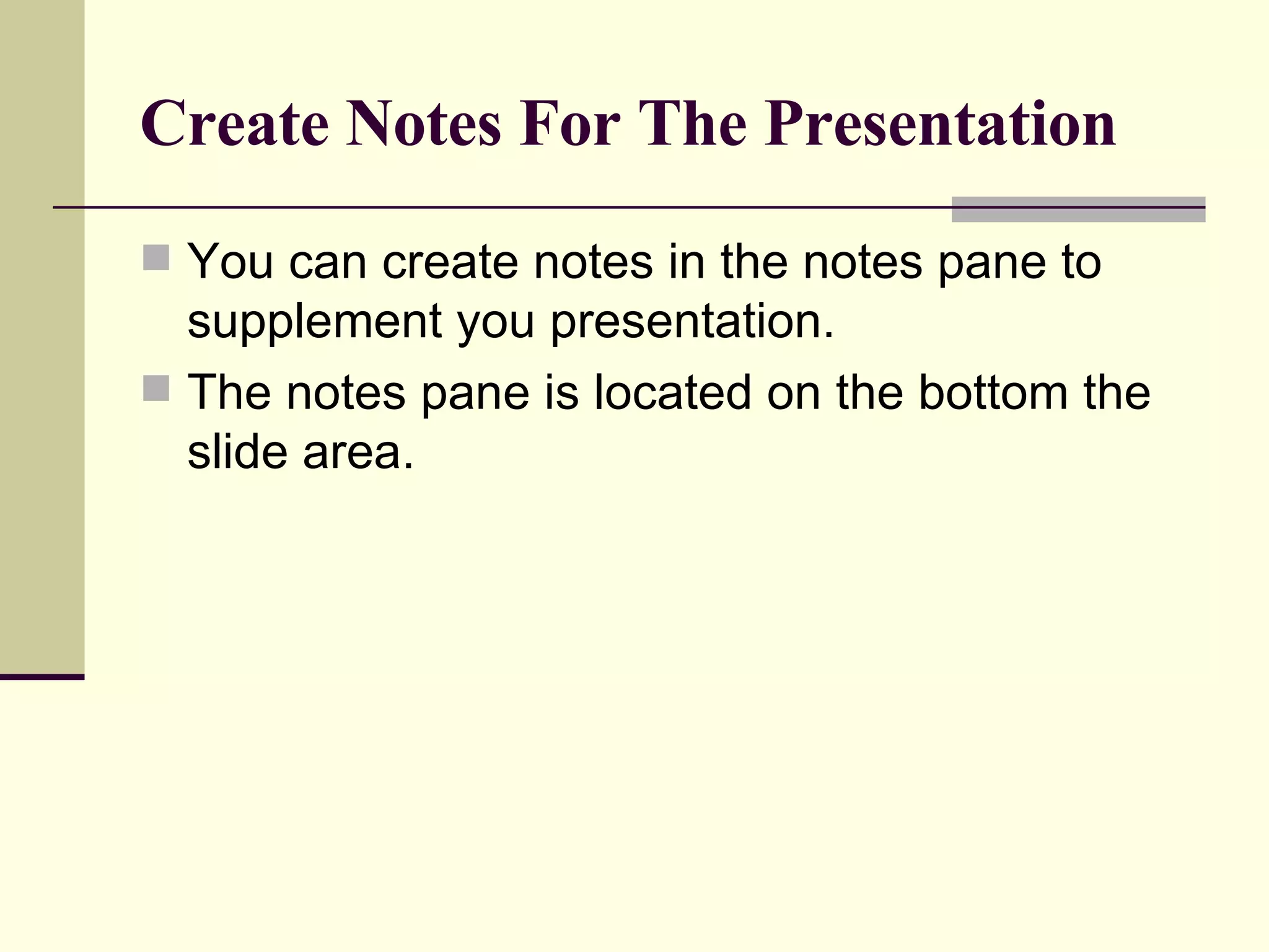 Create Notes For The Presentation You can create notes in the notes pane to supplement you presentation. The notes pane is located on the bottom the slide area. 
