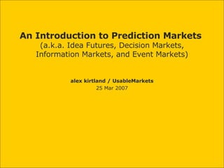 An Introduction to Prediction Markets  (a.k.a. Idea Futures, Decision Markets, Information Markets, and Event Markets) alex kirtland / UsableMarkets 25 Mar 2007 