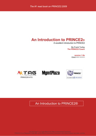 The #1 read book on PRINCE2:2009




                           An Introduction to PRINCE2®
                                                               A excellent introduction to PRINCE2

                                                                                          By Frank Turley
                                                                                      The PRINCE2 Coach


                                                                                                 version 1.0e
                                                                                            (Check latest versions)




         PRINCE2® ATO




                                 An Introduction to PRINCE2®




                       The Swirl logo™ is a Trade Mark of the Office of Government Commerce
PRINCE2 ® is a Registered Trade Mark of the Office of Government Commerce in the United Kingdom and other countries
 