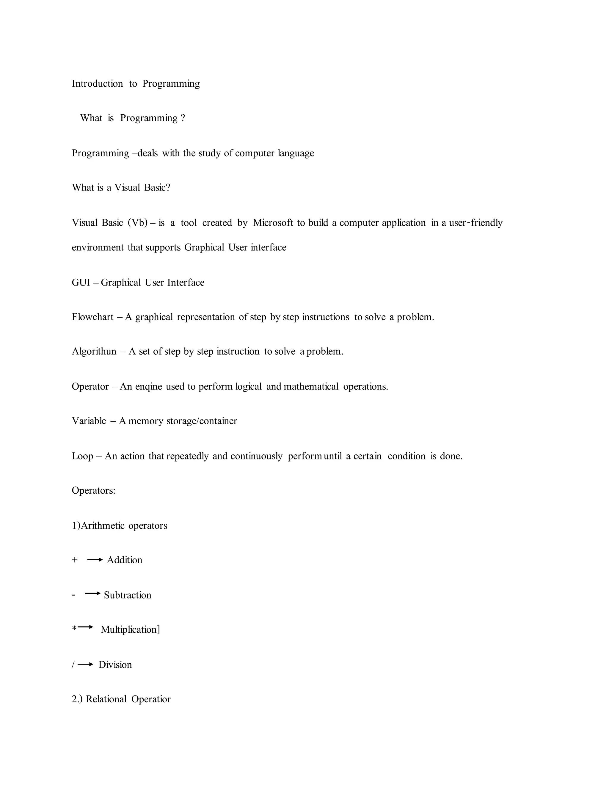 Introduction to Programming
What is Programming ?
Programming –deals with the study of computer language
What is a Visual Basic?
Visual Basic (Vb) – is a tool created by Microsoft to build a computer application in a user-friendly
environment thatsupports Graphical User interface
GUI –Graphical User Interface
Flowchart –A graphical representation of step bystep instructions tosolve a problem.
Algorithun – A set of step by step instruction tosolve aproblem.
Operator –An enqine used to perform logical andmathematical operations.
Variable – Amemory storage/container
Loop – An action thatrepeatedly and continuously performuntil a certain condition is done.
Operators:
1)Arithmetic operators
+ Addition
- Subtraction
* Multiplication]
/ Division
2.) Relational Operatior
 