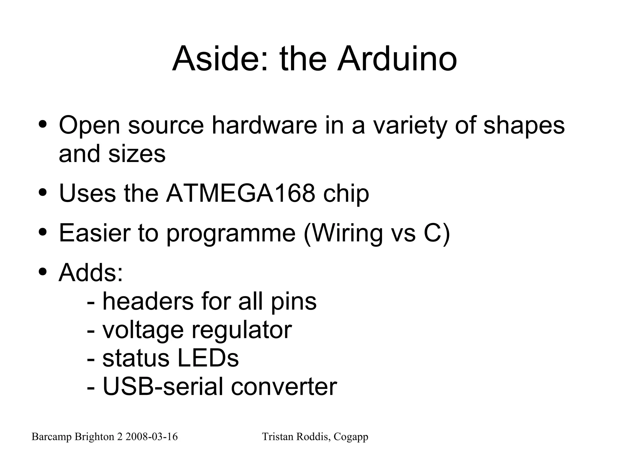 Aside: the Arduino Open source hardware in a variety of shapes and sizes Uses the ATMEGA168 chip Easier to programme (Wiring vs C) Adds: - headers for all pins - voltage regulator - status LEDs - USB-serial converter 