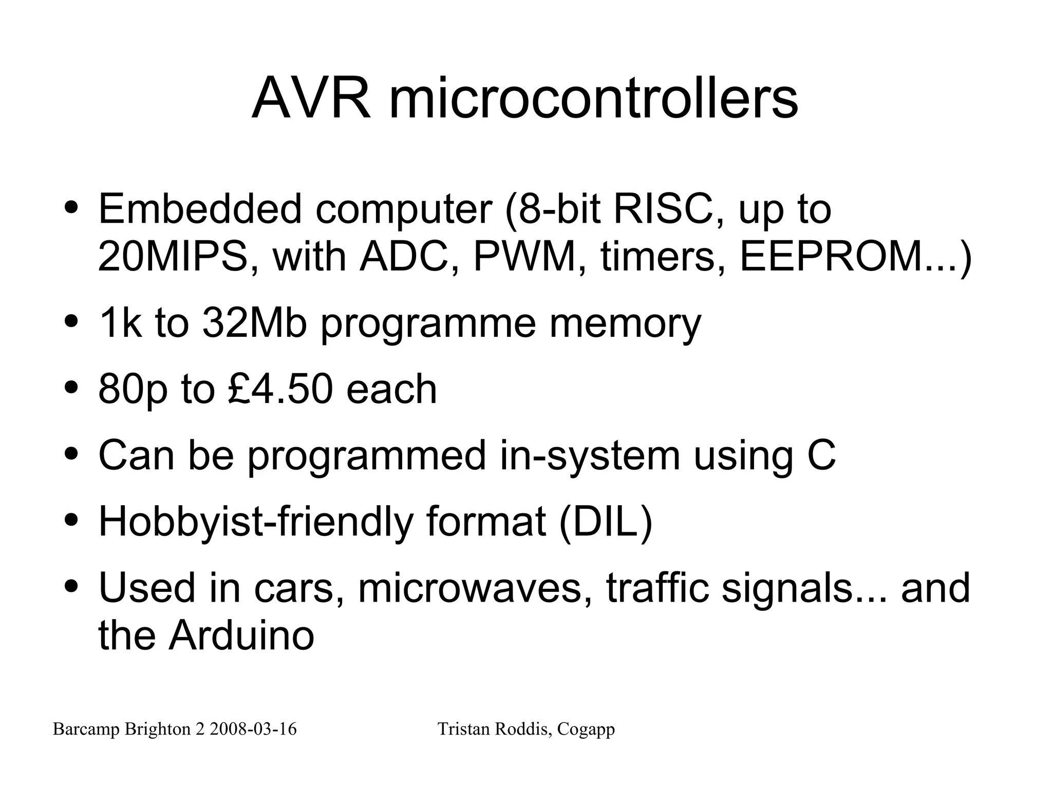 AVR microcontrollers Embedded computer (8-bit RISC, up to 20MIPS, with ADC, PWM, timers, EEPROM...) 1k to 32Mb programme memory 80p to £4.50 each Can be programmed in-system using C Hobbyist-friendly format (DIL) Used in cars, microwaves, traffic signals... and the Arduino 