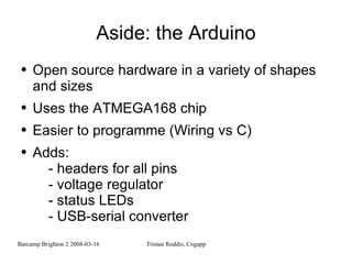 Aside: the Arduino Open source hardware in a variety of shapes and sizes Uses the ATMEGA168 chip Easier to programme (Wiring vs C) Adds: - headers for all pins - voltage regulator - status LEDs - USB-serial converter 
