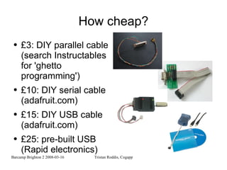 How cheap? £3: DIY parallel cable (search Instructables for 'ghetto programming') £10: DIY serial cable (adafruit.com) £15: DIY USB cable (adafruit.com) £25: pre-built USB (Rapid electronics) 