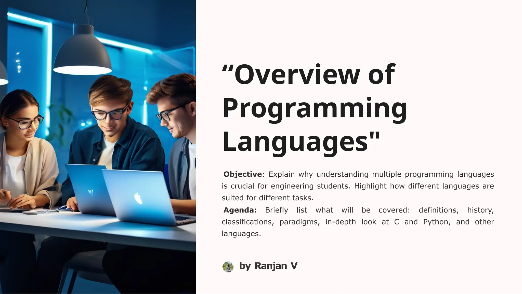 “Overview of
Programming
Languages"
Objective: Explain why understanding multiple programming languages
is crucial for engineering students. Highlight how different languages are
suited for different tasks.
Agenda: Briefly list what will be covered: definitions, history,
classifications, paradigms, in-depth look at C and Python, and other
languages.
by Ranjan V
 