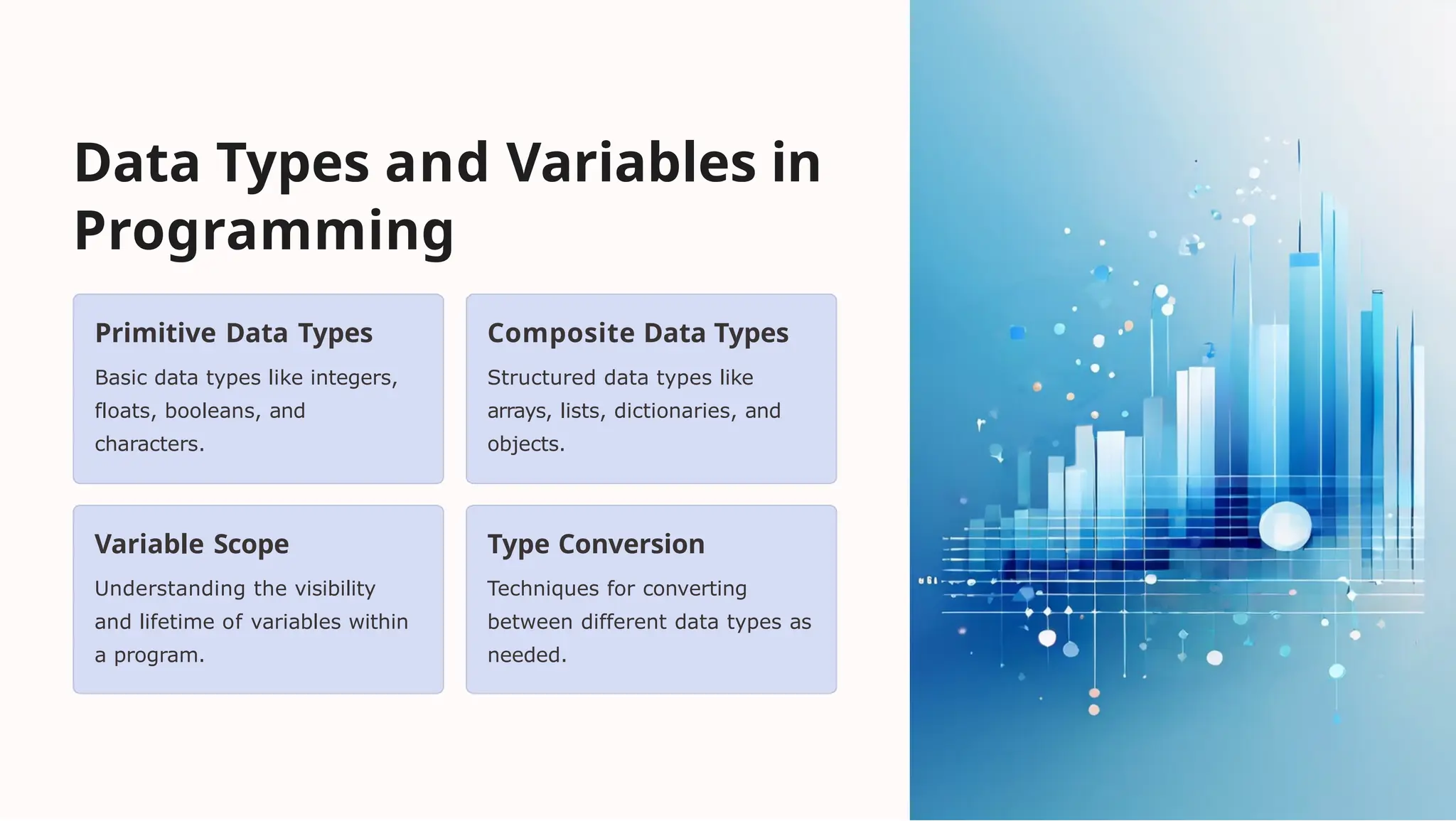 Data Types and Variables in
Programming
Primitive Data Types
Basic data types like integers,
floats, booleans, and
characters.
Composite Data Types
Structured data types like
arrays, lists, dictionaries, and
objects.
Variable Scope
Understanding the visibility
and lifetime of variables within
a program.
Type Conversion
Techniques for converting
between different data types as
needed.
 
