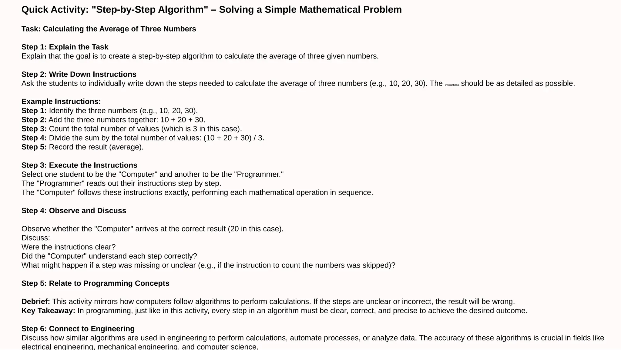 Quick Activity: "Step-by-Step Algorithm" – Solving a Simple Mathematical Problem
Task: Calculating the Average of Three Numbers
Step 1: Explain the Task
Explain that the goal is to create a step-by-step algorithm to calculate the average of three given numbers.
Step 2: Write Down Instructions
Ask the students to individually write down the steps needed to calculate the average of three numbers (e.g., 10, 20, 30). The instructions should be as detailed as possible.
Example Instructions:
Step 1: Identify the three numbers (e.g., 10, 20, 30).
Step 2: Add the three numbers together: 10 + 20 + 30.
Step 3: Count the total number of values (which is 3 in this case).
Step 4: Divide the sum by the total number of values: (10 + 20 + 30) / 3.
Step 5: Record the result (average).
Step 3: Execute the Instructions
Select one student to be the "Computer" and another to be the "Programmer."
The "Programmer" reads out their instructions step by step.
The "Computer" follows these instructions exactly, performing each mathematical operation in sequence.
Step 4: Observe and Discuss
Observe whether the "Computer" arrives at the correct result (20 in this case).
Discuss:
Were the instructions clear?
Did the "Computer" understand each step correctly?
What might happen if a step was missing or unclear (e.g., if the instruction to count the numbers was skipped)?
Step 5: Relate to Programming Concepts
Debrief: This activity mirrors how computers follow algorithms to perform calculations. If the steps are unclear or incorrect, the result will be wrong.
Key Takeaway: In programming, just like in this activity, every step in an algorithm must be clear, correct, and precise to achieve the desired outcome.
Step 6: Connect to Engineering
Discuss how similar algorithms are used in engineering to perform calculations, automate processes, or analyze data. The accuracy of these algorithms is crucial in fields like
electrical engineering, mechanical engineering, and computer science.
 