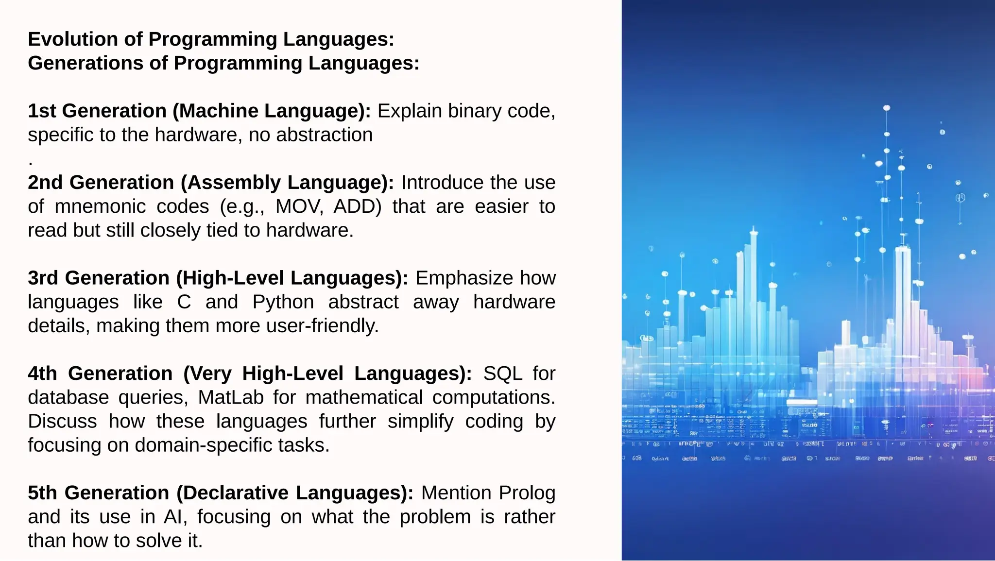 Evolution of Programming Languages:
Generations of Programming Languages:
1st Generation (Machine Language): Explain binary code,
specific to the hardware, no abstraction
.
2nd Generation (Assembly Language): Introduce the use
of mnemonic codes (e.g., MOV, ADD) that are easier to
read but still closely tied to hardware.
3rd Generation (High-Level Languages): Emphasize how
languages like C and Python abstract away hardware
details, making them more user-friendly.
4th Generation (Very High-Level Languages): SQL for
database queries, MatLab for mathematical computations.
Discuss how these languages further simplify coding by
focusing on domain-specific tasks.
5th Generation (Declarative Languages): Mention Prolog
and its use in AI, focusing on what the problem is rather
than how to solve it.
 
