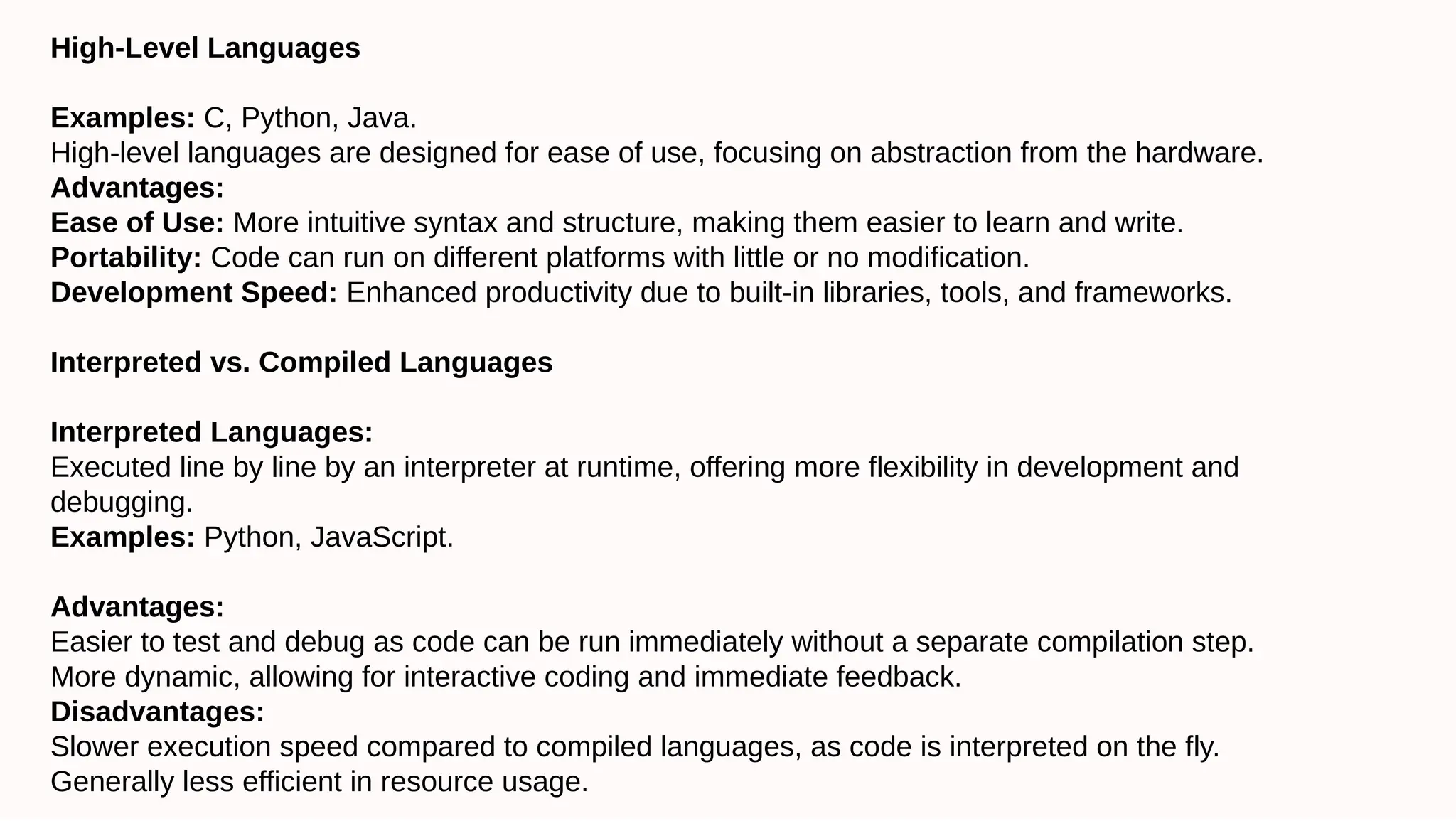High-Level Languages
Examples: C, Python, Java.
High-level languages are designed for ease of use, focusing on abstraction from the hardware.
Advantages:
Ease of Use: More intuitive syntax and structure, making them easier to learn and write.
Portability: Code can run on different platforms with little or no modification.
Development Speed: Enhanced productivity due to built-in libraries, tools, and frameworks.
Interpreted vs. Compiled Languages
Interpreted Languages:
Executed line by line by an interpreter at runtime, offering more flexibility in development and
debugging.
Examples: Python, JavaScript.
Advantages:
Easier to test and debug as code can be run immediately without a separate compilation step.
More dynamic, allowing for interactive coding and immediate feedback.
Disadvantages:
Slower execution speed compared to compiled languages, as code is interpreted on the fly.
Generally less efficient in resource usage.
 